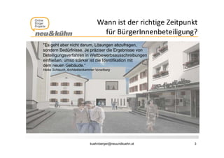 Wann ist der richtige Zeitpunkt 
                                                      g      p
                                     für BürgerInnenbeteiligung?
"Es geht aber nicht darum, Lösungen abzufragen,
sondern Bedürfnisse. Je präziser die Ergebnisse von
Beteiligungsverfahren in Wettbewerbsausschreibungen
einfließen,
einfließen umso stärker ist die Identifikation mit
dem neuen Gebäude.“
Heike Schlauch, Architektenkammer Vorarlberg




                              kuehnberger@neuundkuehn.at         3
 