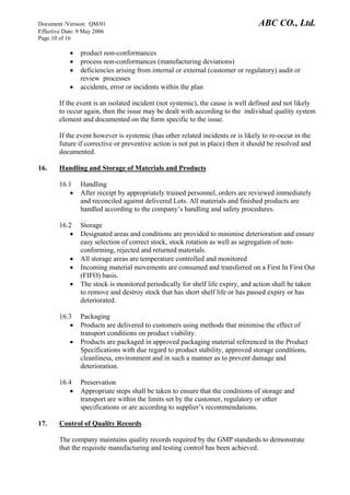 Document /Version: QM/01 ABC CO., Ltd.
Effective Date: 9 May 2006
Page 10 of 16
• product non-conformances
• process non-conformances (manufacturing deviations)
• deficiencies arising from internal or external (customer or regulatory) audit or
review processes
• accidents, error or incidents within the plan
If the event is an isolated incident (not systemic), the cause is well defined and not likely
to occur again, then the issue may be dealt with according to the individual quality system
element and documented on the form specific to the issue.
If the event however is systemic (has other related incidents or is likely to re-occur in the
future if corrective or preventive action is not put in place) then it should be resolved and
documented.
16. Handling and Storage of Materials and Products
16.1 Handling
• After receipt by appropriately trained personnel, orders are reviewed immediately
and reconciled against delivered Lots. All materials and finished products are
handled according to the company’s handling and safety procedures.
16.2 Storage
• Designated areas and conditions are provided to minimise deterioration and ensure
easy selection of correct stock, stock rotation as well as segregation of non-
conforming, rejected and returned materials.
• All storage areas are temperature controlled and monitored
• Incoming material movements are consumed and transferred on a First In First Out
(FIFO) basis.
• The stock is monitored periodically for shelf life expiry, and action shall be taken
to remove and destroy stock that has short shelf life or has passed expiry or has
deteriorated.
16.3 Packaging
• Products are delivered to customers using methods that minimise the effect of
transport conditions on product viability.
• Products are packaged in approved packaging material referenced in the Product
Specifications with due regard to product stability, approved storage conditions,
cleanliness, environment and in such a manner as to prevent damage and
deterioration.
16.4 Preservation
• Appropriate steps shall be taken to ensure that the conditions of storage and
transport are within the limits set by the customer, regulatory or other
specifications or are according to supplier’s recommendations.
17. Control of Quality Records
The company maintains quality records required by the GMP standards to demonstrate
that the requisite manufacturing and testing control has been achieved.
 