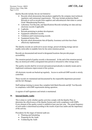 Document /Version: QM/01 ABC CO., Ltd.
Effective Date: 9 May 2006
Page 11 of 16
Quality Records include, but are not limited to:
• Records which demonstrate that products supplied by the company meet technical,
regulatory and contractual requirements. This may include production Batch
Records as well as records from suppliers and subcontractors that relate to current
Good Manufacturing Practices.
• Laboratory Test Records, and Specifications Records including raw data and any
electronic records if applicable
• Logbooks
• Records pertaining to product development.
• Equipment calibration records
• Validation and Commissioning records.
• Equipment history files.
• Records which demonstrate that all Quality Assurance activities have been
effectively implemented.
The Quality records are archived in secure storage, preserved during storage and are
readily retrievable in readable form for the entire retention period.
Records are documented and stored in designated locations that provide proper
accessibility.
The retention period of quality records is documented. At the end of the retention period,
they are destroyed within a designated time period or relocated to other storage areas.
The quality records shall be reviewed and analysed periodically to identify trends and to
implement continuous improvement of the systems.
All electronic records are backed up regularly. Access to archived GMP records is strictly
controlled.
These records are maintained and documented by the responsible department personnel
and the QA Manager,
Staff undergo training to ensure they complete both Batch Records and QC Test Records
in compliance with GMP requirements during operation.
A register of staff signatures and initials is maintained.
18. Internal Quality Audits
This is done to verify whether quality activities comply with the Quality Plan, to
determine the effectiveness of the Quality System and verify compliance with GMPs.
Every element of the quality system is audited at least once per year. The actual frequency
of such audits is determined according to the results of previous audits and the importance
of the activity.
Procedures for the stages of internal audit are:
• Planning and Scheduling
• Preparing for the Audit
• Conducting the Audit
 