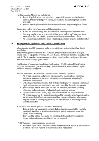 Document /Version: QM/01 ABC CO., Ltd.
Effective Date: 9 May 2006
Page 14 of 16
Facility Security: Monitoring and Alarms
• The facility shall be access-controlled to prevent illegal entry and is also fire-
alarmed. In the event of power failure, the local and main alarm panels shall be
activated.
• There is written procedures for facility evacuation and response to power failure.
Restrictions on Entry to Cleanroom and Manufacturing Areas
• Within the manufacturing area, certain rooms are designated cleanroom areas.
• Gowning standards are to be applied in these areas and no staff may enter these
areas unless they are properly gowned according the standard procedures.
• All visitors to restricted areas must be accompanied at all times by a staff member.
23. Management of Equipment and Critical Process Utilities
Manufacturing and QC equipment and process utilities are uniquely identified during
installation.
The company generally follows the “V Model” principles for qualification of major
critical items of equipment or critical process utilities. For minor items this model may be
varied. The V model requires development of user, functional and design specifications,
which are used for design qualification.
Qualification of equipment, Installation Qualification (IQ), Operational Qualification
(OQ) and Performance Qualification (PQ) Qualification, shall be documented in pre-
approved protocols and reports.
Routine Monitoring, Maintenance, Calibration and Control of Equipment
• All critical equipment and process utilities shall be monitored and controlled
during use according to the approved written procedures and schedules for
preventive maintenance.
• Critical equipment and utilities, shall be tagged and removed from use when under
repair maintenance and shall not be used until cleared by the authorised person.
• There shall be written procedures for start up, operation, shutdown, cleaning,
calibration and maintenance of all critical equipment and utilities.
• Equipment and utilities history logs shall be maintained for all critical items.
• All critical measuring devices/instruments shall be calibrated at defined intervals to
a written schedule, if necessary using qualified contract calibration laboratories.
Regular checks on the ongoing accuracy and performance of measuring devices
shall be conducted.
Water and Clean Steam System Control and Monitoring
• The purified water system and associated clean steam system shall be regularly
monitored according to a written sampling and testing programme under the
control of the laboratory.
• There shall be written procedures for sampling, testing and reporting results.
Action and alert limits are established and documented.
HVAC Systems – Maintenance and Monitoring
• The HVAC systems servicing all GMP cleanrooms shall be regularly maintained to
a written schedule. Records of maintenance shall be retained.
 
