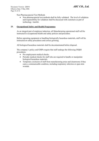 Document /Version: QM/01 ABC CO., Ltd.
Effective Date: 9 May 2006
Page 16 of 16
Non Pharmacopoeial Test Methods
• Non pharmacopoeial test methods shall be fully validated. The level of validation
and responsibility for validation shall be discussed with customers as part of
technology transfer.
25. Occupational Safety and Health Programmes
As an integral part of employee induction, all Manufacturing operational staff will be
instructed in occupational health and safety policies and procedure.
Before operating equipment or handling biologically hazardous materials, staff will be
instructed on safety procedures and correct gowning.
All biological hazardous materials shall be decontaminated before disposal.
The company’s policy and GMPs require that staff undergo the following OS&H
procedures:
• Pre-employment medical checks.
• Periodic medical checks for staff who are required to handle or manipulate
biological hazardous materials.
• Temporary exclusion of staff from manufacturing areas and cleanrooms if they
carry a communicable condition, including respiratory infection or open skin
wounds.
 