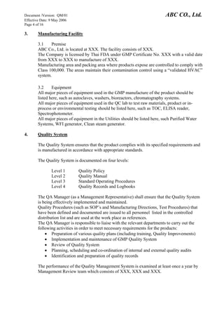 Document /Version: QM/01 ABC CO., Ltd.
Effective Date: 9 May 2006
Page 4 of 16
3. Manufacturing Facility
3.1 Premise
ABC Co., Ltd. is located at XXX. The facility consists of XXX.
The Company is licensed by Thai FDA under GMP Certificate No. XXX with a valid date
from XXX to XXX to manufacture of XXX.
Manufacturing area and packing area where products expose are controlled to comply with
Class 100,000. The areas maintain their contamination control using a “validated HVAC”
system.
3.2 Equipment
All major pieces of equipment used in the GMP manufacture of the product should be
listed here, such as autoclaves, washers, bioreactors, chromatography systems.
All major pieces of equipment used in the QC lab to test raw materials, product or in-
process or environmental testing should be listed here, such as TOC, ELISA reader,
Spectrophotometer.
All major pieces of equipment in the Utilities should be listed here, such Purified Water
Systems, WFI generator, Clean steam generator.
4. Quality System
The Quality System ensures that the product complies with its specified requirements and
is manufactured in accordance with appropriate standards.
The Quality System is documented on four levels:
Level 1 Quality Policy
Level 2 Quality Manual
Level 3 Standard Operating Procedures
Level 4 Quality Records and Logbooks
The QA Manager (as a Management Representative) shall ensure that the Quality System
is being effectively implemented and maintained.
Quality Procedures (such as SOP’s and Manufacturing Directions, Test Procedures) that
have been defined and documented are issued to all personnel listed in the controlled
distribution list and are used at the work place as references.
The QA Manager is responsible to liaise with the relevant departments to carry out the
following activities in order to meet necessary requirements for the products:
• Preparation of various quality plans (including training, Quality Improvements)
• Implementation and maintenance of GMP Quality System
• Review of Quality System
• Planning, scheduling and co-ordination of internal and external quality audits
• Identification and preparation of quality records
The performance of the Quality Management System is examined at least once a year by
Management Review team which consists of XXX, XXX and XXX.
 