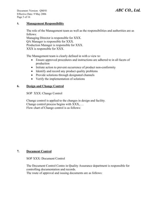 Document /Version: QM/01 ABC CO., Ltd.
Effective Date: 9 May 2006
Page 5 of 16
5. Management Responsibility
The role of the Management team as well as the responsibilities and authorities are as
follows:
Managing Director is responsible for XXX.
QA Manager is responsible for XXX.
Production Manager is responsible for XXX.
XXX is responsible for XXX.
The Management team is clearly defined in with a view to:
• Ensure approved procedures and instructions are adhered to in all facets of
production
• Initiate action to prevent occurrence of product non-conformity
• Identify and record any product quality problems
• Provide solutions through designated channels
• Verify the implementation of solutions
6. Design and Change Control
SOP XXX: Change Control
Change control is applied to the changes in design and facility.
Change control process begins with XXX,….
Flow chart of Change control is as follows:
7. Document Control
SOP XXX: Document Control
The Document Control Centre in Quality Assurance department is responsible for
controlling documentation and records.
The route of approval and issuing documents are as follows:
 