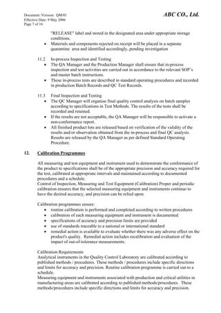 Document /Version: QM/01 ABC CO., Ltd.
Effective Date: 9 May 2006
Page 7 of 16
"RELEASE" label and stored in the designated area under appropriate storage
conditions.
• Materials and components rejected on receipt will be placed in a separate
quarantine area and identified accordingly, pending investigation
11.2 In-process Inspection and Testing
• The QA Manager and the Production Manager shall ensure that in-process
inspection and test activities are carried out in accordance to the relevant SOP’s
and master batch instructions.
• These in-process tests are described in standard operating procedures and recorded
in production Batch Records and QC Test Records.
11.3 Final Inspection and Testing
• The QC Manager will organise final quality control analysis on batch samples
according to specifications in Test Methods. The results of the tests shall be
recorded and retained.
• If the results are not acceptable, the QA Manager will be responsible to activate a
non-conformance report.
• All finished product lots are released based on verification of the validity of the
results and/or observation obtained from the in-process and final QC analysis.
Results are released by the QA Manager as per defined Standard Operating
Procedure.
12. Calibration Programmes
All measuring and test equipment and instrument used to demonstrate the conformance of
the product to specifications shall be of the appropriate precision and accuracy required for
the test, calibrated at appropriate intervals and maintained according to documented
procedures and a schedule.
Control of Inspection, Measuring and Test Equipment (Calibration) Proper and periodic
calibration ensures that the selected measuring equipment and instruments continue to
have the desired accuracy, and precision can be relied upon.
Calibration programmes ensure:
• routine calibration is performed and completed according to written procedures
• calibration of each measuring equipment and instrument is documented
• specifications of accuracy and precision limits are provided
• use of standards traceable to a national or international standard
• remedial action is available to evaluate whether there was any adverse effect on the
product's quality. Remedial action includes recalibration and evaluation of the
impact of out-of-tolerance measurements.
Calibration Requirements
Analytical instruments in the Quality Control Laboratory are calibrated according to
published methods / procedures. These methods / procedures include specific directions
and limits for accuracy and precision. Routine calibration programme is carried out to a
schedule.
Measuring equipment and instruments associated with production and critical utilities in
manufacturing areas are calibrated according to published methods/procedures. These
methods/procedures include specific directions and limits for accuracy and precision.
 