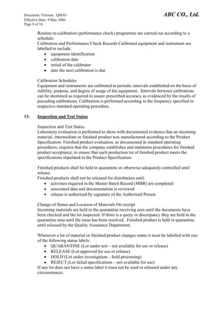 Document /Version: QM/01 ABC CO., Ltd.
Effective Date: 9 May 2006
Page 8 of 16
Routine re-calibration (performance check) programme are carried out according to a
schedule.
Calibration and Performance Check Records Calibrated equipment and instrument are
labelled to include:
• equipment identification
• calibration date
• initial of the calibrator
• date the next calibration is due
Calibration Schedules
Equipment and instruments are calibrated at periodic intervals established on the basis of
stability, purpose, and degree of usage of the equipment. Intervals between calibrations
can be shortened as required to assure prescribed accuracy as evidenced by the results of
preceding calibrations. Calibration is performed according to the frequency specified in
respective standard operating procedure.
13. Inspection and Test Status
Inspection and Test Status
Laboratory evaluation is performed to show with documented evidence that an incoming
material, intermediate or finished product was manufactured according to the Product
Specification. Finished product evaluation, as documented in standard operating
procedures, requires that the company establishes and maintains procedures for finished
product acceptance, to ensure that each production lot of finished product meets the
specifications stipulated in the Product Specification.
Finished products shall be held in quarantine or otherwise adequately controlled until
release.
Finished products shall not be released for distribution until:
• activities required in the Master Batch Record (MBR) are completed
• associated data and documentation is reviewed
• release is authorised by signature of the Authorised Person
Change of Status and Location of Materials On receipt
Incoming materials are held in the quarantine receiving area until the documents have
been checked and the lot inspected. If there is a query or discrepancy they are held in the
quarantine area until the issue has been resolved. Finished product is held in quarantine
until released by the Quality Assurance Department.
Whenever a lot of material or finished product changes status it must be labelled with one
of the following status labels:
• QUARANTINE (Lot under test – not available for use or release)
• RELEASE (Lot approved for use or release)
• HOLD (Lot under investigation – hold processing)
• REJECT (Lot failed specifications – not available for use)
If any lot does not have a status label it must not be used or released under any
circumstances.
 