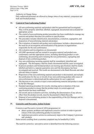 Document /Version: QM/01 ABC CO., Ltd.
Effective Date: 9 May 2006
Page 9 of 16
Authority to Change Status
Only authorised personnel are allowed to change status of any material, component and
bulk and finished product.
14. Control of Non-Conforming Product
• All non-conforming materials and products shall be quarantined and investigated.
They will be properly identified, labelled, segregated, documented and evaluated for
appropriate action.
• The control of non-conforming product procedure has been established to manage any
material and product that does not conform to specifications.
• The procedure includes identification, documentation, evaluation, segregation, and
disposition of nonconforming material and product.
• The evaluation of material and product non-conformance includes a determination of
the need for an investigation and notification of the persons or organisations
responsible for the non-conformance.
• All evaluation and investigations are documented.
• All GMP operational staff are trained to recognise material and product non-
conformance and take appropriate action, including identifying product as non-
conforming, documenting and evaluating the non-conformance, segregating and
disposal of non-conforming product.
• Any non-conforming incoming material shall be immediately identified and
segregated. The discrepancy shall be clearly documented and the cause investigated.
• In-process products and finished products not meeting specifications shall be clearly
labelled and held in a separate quarantine area until the discrepancy has been
investigated and resolved. The results are documented in the Batch Records and other
relevant forms or reports.
• Disposition of the non-conforming material and product is documented, and includes
the justification for the use or rework of any non-conforming product after cause of
non-conformance is determined and the authorisation for use is approved.
• The decision to use, rework or reject a non-conforming material and product is made
by the QA Manager.
• Standard operating procedure for rework, retesting and re-evaluation of the non-
conforming product to ensure that the product meets its current approved
specifications has been established.
• All rework and re-evaluation activities, including the determination of any adverse
effect from the product rework, must be documented in Batch Records.
• Disposal of non-conforming product is the responsibility of the QA Manager and its
disposal is documented.
15. Corrective and Preventive Action Systems
Corrective and Preventive Action (CAPA) programmes to:
• detect systemic problems and implement corrective actions in order to prevent
release of the non-conforming product to customer
• implement preventive actions to continuously improve the Company’s processes
and products
Some actions resulting from a customer complaint may be handled by CAPA.
The need for corrective / preventive action is identified from the following sources:
 