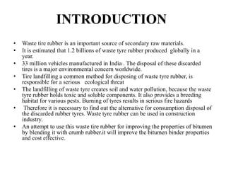 INTRODUCTION
• Waste tire rubber is an important source of secondary raw materials.
• It is estimated that 1.2 billions of waste tyre rubber produced globally in a
year.
• 33 million vehicles manufactured in India . The disposal of these discarded
tires is a major environmental concern worldwide.
• Tire landfilling a common method for disposing of waste tyre rubber, is
responsible for a serious ecological threat
• The landfilling of waste tyre creates soil and water pollution, because the waste
tyre rubber holds toxic and soluble components. It also provides a breeding
habitat for various pests. Burning of tyres results in serious fire hazards
• Therefore it is necessary to find out the alternative for consumption disposal of
the discarded rubber tyres. Waste tyre rubber can be used in construction
industry.
• An attempt to use this waste tire rubber for improving the properties of bitumen
by blending it with crumb rubber.it will improve the bitumen binder properties
and cost effective.
 