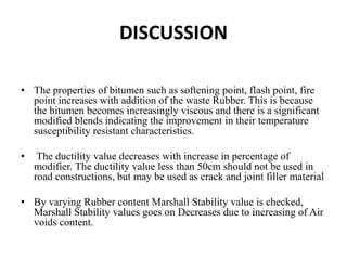 DISCUSSION
• The properties of bitumen such as softening point, flash point, fire
point increases with addition of the waste Rubber. This is because
the bitumen becomes increasingly viscous and there is a significant
modified blends indicating the improvement in their temperature
susceptibility resistant characteristics.
• The ductility value decreases with increase in percentage of
modifier. The ductility value less than 50cm should not be used in
road constructions, but may be used as crack and joint filler material
• By varying Rubber content Marshall Stability value is checked,
Marshall Stability values goes on Decreases due to increasing of Air
voids content.
 