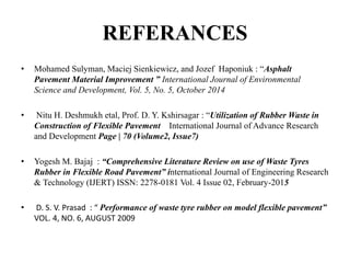 REFERANCES
• Mohamed Sulyman, Maciej Sienkiewicz, and Jozef Haponiuk : “Asphalt
Pavement Material Improvement ” International Journal of Environmental
Science and Development, Vol. 5, No. 5, October 2014
• Nitu H. Deshmukh etal, Prof. D. Y. Kshirsagar : “Utilization of Rubber Waste in
Construction of Flexible Pavement International Journal of Advance Research
and Development Page | 70 (Volume2, Issue7)
• Yogesh M. Bajaj : “Comprehensive Literature Review on use of Waste Tyres
Rubber in Flexible Road Pavement” international Journal of Engineering Research
& Technology (IJERT) ISSN: 2278-0181 Vol. 4 Issue 02, February-2015
• D. S. V. Prasad : “ Performance of waste tyre rubber on model flexible pavement”
VOL. 4, NO. 6, AUGUST 2009
 