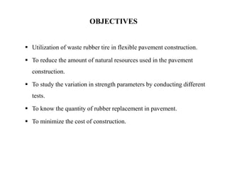  Utilization of waste rubber tire in flexible pavement construction.
 To reduce the amount of natural resources used in the pavement
construction.
 To study the variation in strength parameters by conducting different
tests.
 To know the quantity of rubber replacement in pavement.
 To minimize the cost of construction.
OBJECTIVES
 