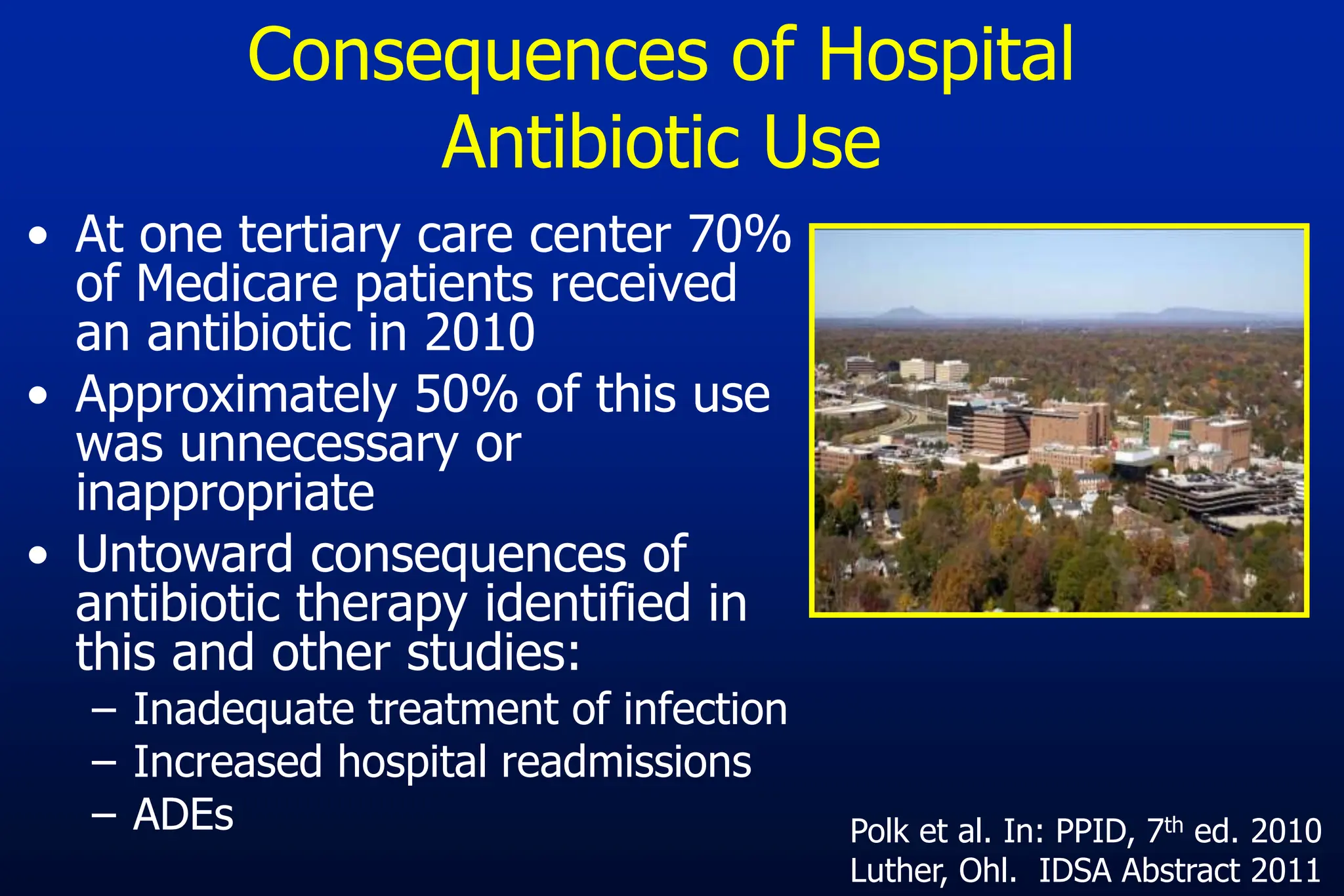 Consequences of Hospital
Antibiotic Use
• At one tertiary care center 70%
of Medicare patients received
an antibiotic in 2010
• Approximately 50% of this use
was unnecessary or
inappropriate
• Untoward consequences of
antibiotic therapy identified in
this and other studies:
– Inadequate treatment of infection
– Increased hospital readmissions
– ADEs Polk et al. In: PPID, 7th ed. 2010
Luther, Ohl. IDSA Abstract 2011
 
