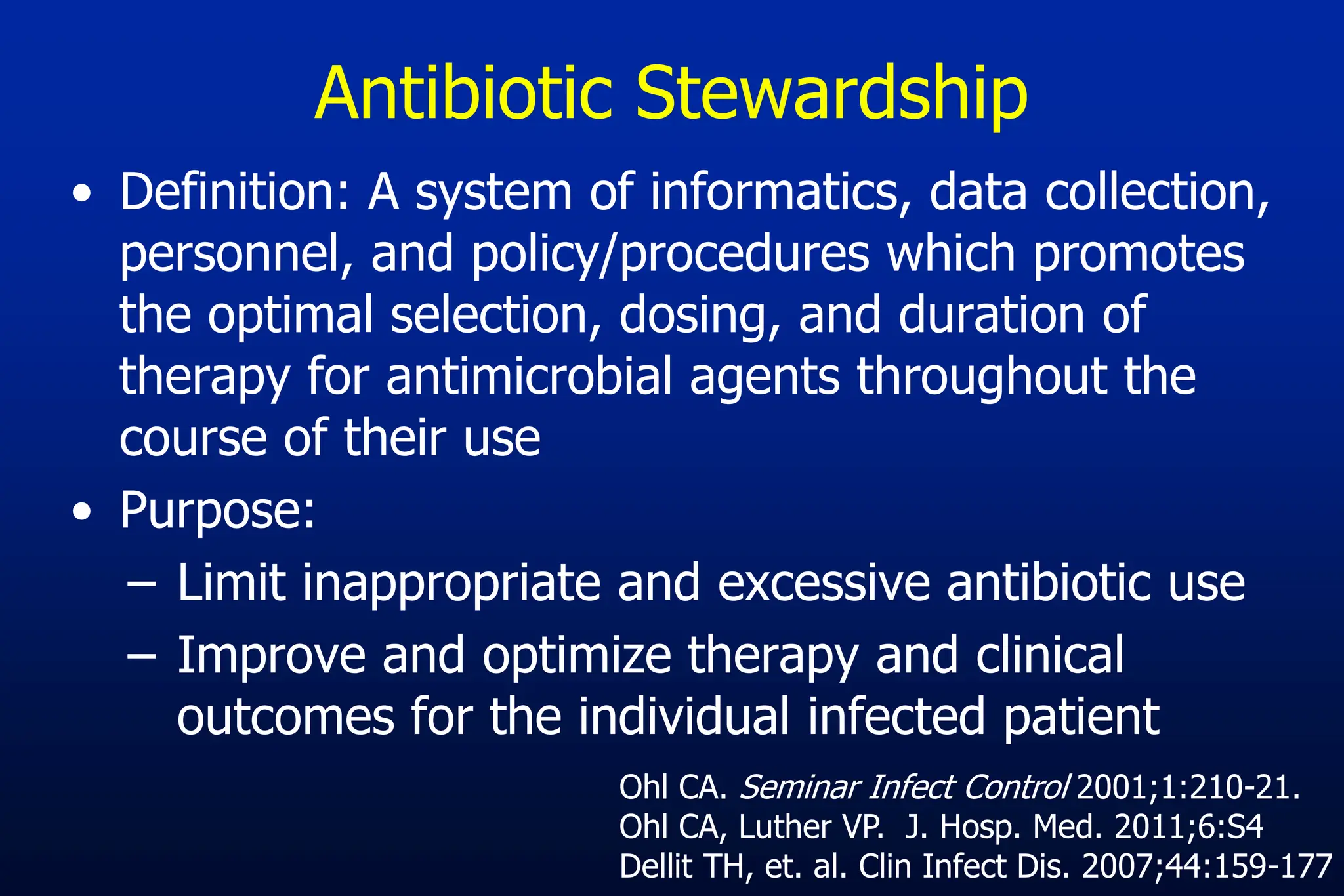 Antibiotic Stewardship
• Definition: A system of informatics, data collection,
personnel, and policy/procedures which promotes
the optimal selection, dosing, and duration of
therapy for antimicrobial agents throughout the
course of their use
• Purpose:
– Limit inappropriate and excessive antibiotic use
– Improve and optimize therapy and clinical
outcomes for the individual infected patient
Ohl CA. Seminar Infect Control 2001;1:210-21.
Ohl CA, Luther VP. J. Hosp. Med. 2011;6:S4
Dellit TH, et. al. Clin Infect Dis. 2007;44:159-177
 