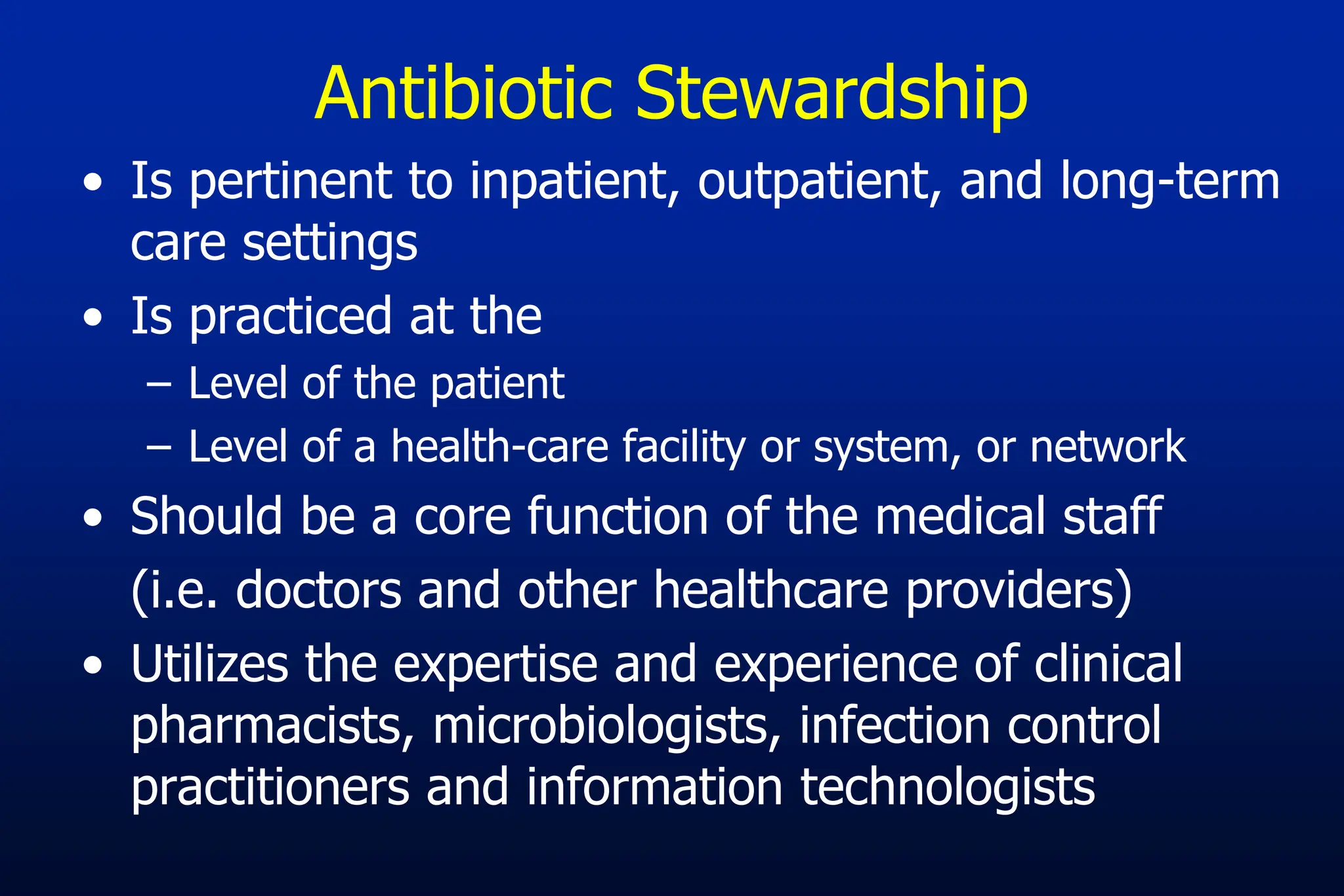 • Is pertinent to inpatient, outpatient, and long-term
care settings
• Is practiced at the
– Level of the patient
– Level of a health-care facility or system, or network
• Should be a core function of the medical staff
(i.e. doctors and other healthcare providers)
• Utilizes the expertise and experience of clinical
pharmacists, microbiologists, infection control
practitioners and information technologists
Antibiotic Stewardship
 