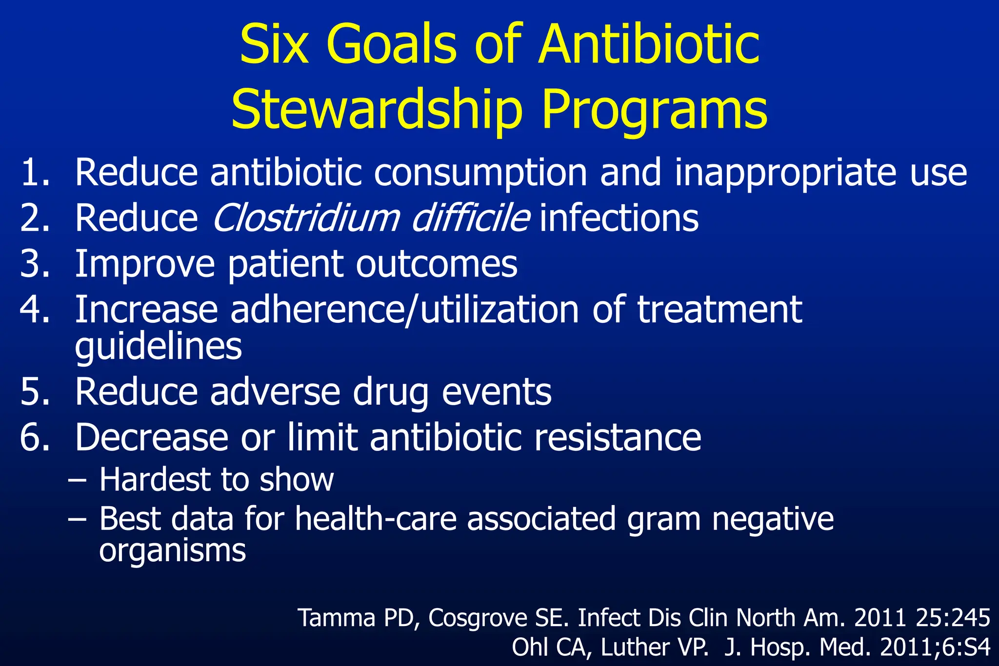 Six Goals of Antibiotic
Stewardship Programs
1. Reduce antibiotic consumption and inappropriate use
2. Reduce Clostridium difficile infections
3. Improve patient outcomes
4. Increase adherence/utilization of treatment
guidelines
5. Reduce adverse drug events
6. Decrease or limit antibiotic resistance
– Hardest to show
– Best data for health-care associated gram negative
organisms
Tamma PD, Cosgrove SE. Infect Dis Clin North Am. 2011 25:245
Ohl CA, Luther VP. J. Hosp. Med. 2011;6:S4
 