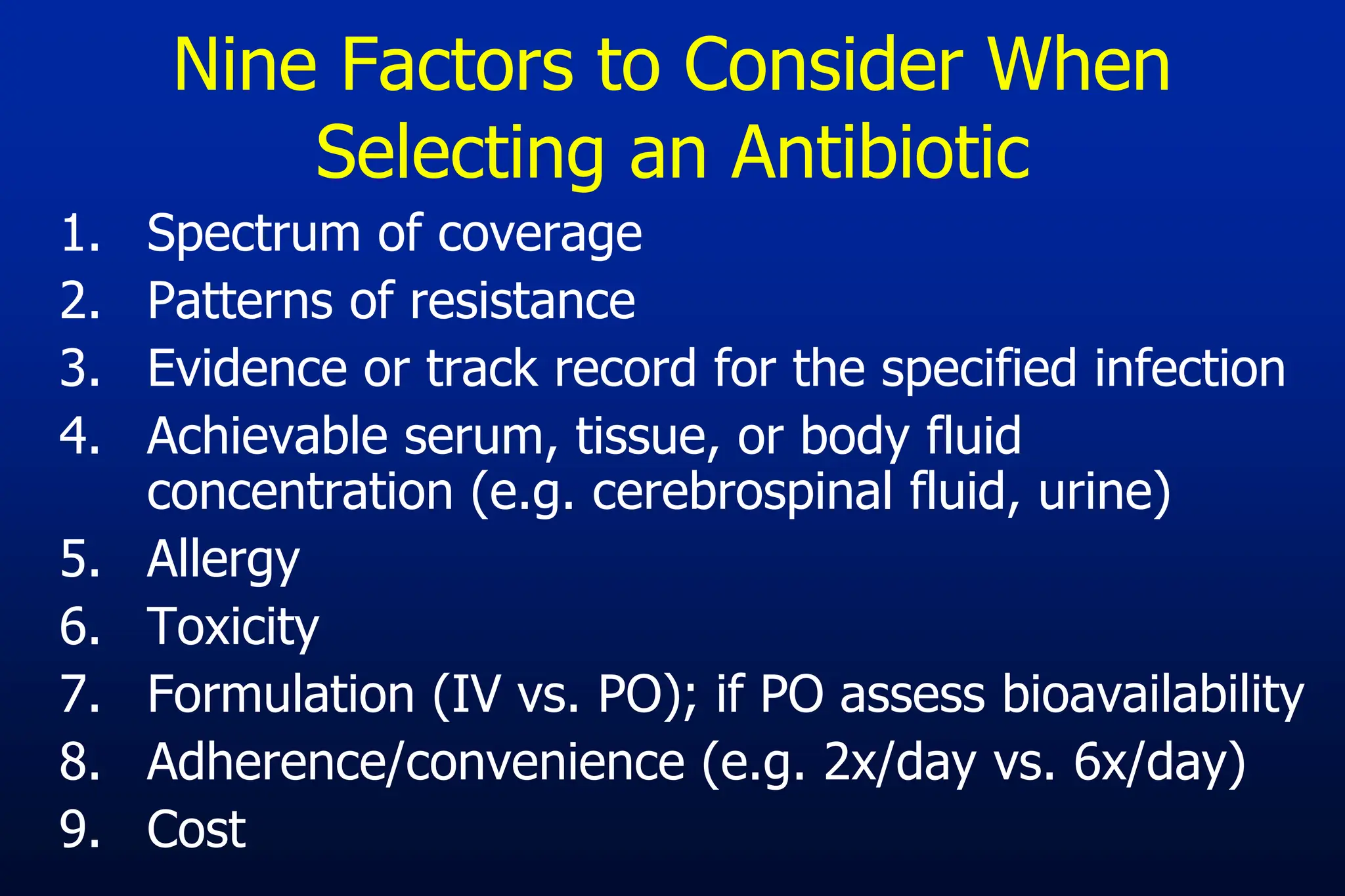 Nine Factors to Consider When
Selecting an Antibiotic
1. Spectrum of coverage
2. Patterns of resistance
3. Evidence or track record for the specified infection
4. Achievable serum, tissue, or body fluid
concentration (e.g. cerebrospinal fluid, urine)
5. Allergy
6. Toxicity
7. Formulation (IV vs. PO); if PO assess bioavailability
8. Adherence/convenience (e.g. 2x/day vs. 6x/day)
9. Cost
 
