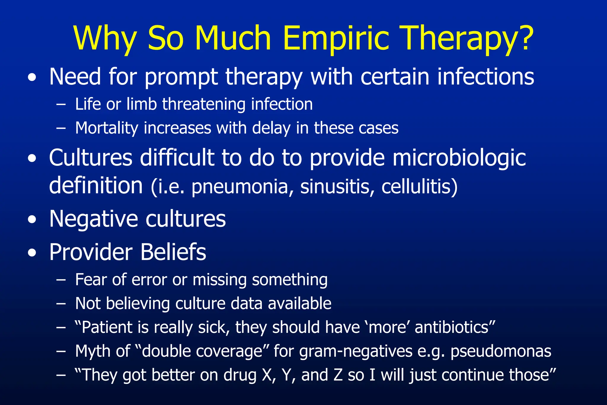 Why So Much Empiric Therapy?
• Need for prompt therapy with certain infections
– Life or limb threatening infection
– Mortality increases with delay in these cases
• Cultures difficult to do to provide microbiologic
definition (i.e. pneumonia, sinusitis, cellulitis)
• Negative cultures
• Provider Beliefs
– Fear of error or missing something
– Not believing culture data available
– “Patient is really sick, they should have ‘more’ antibiotics”
– Myth of “double coverage” for gram-negatives e.g. pseudomonas
– “They got better on drug X, Y, and Z so I will just continue those”
 