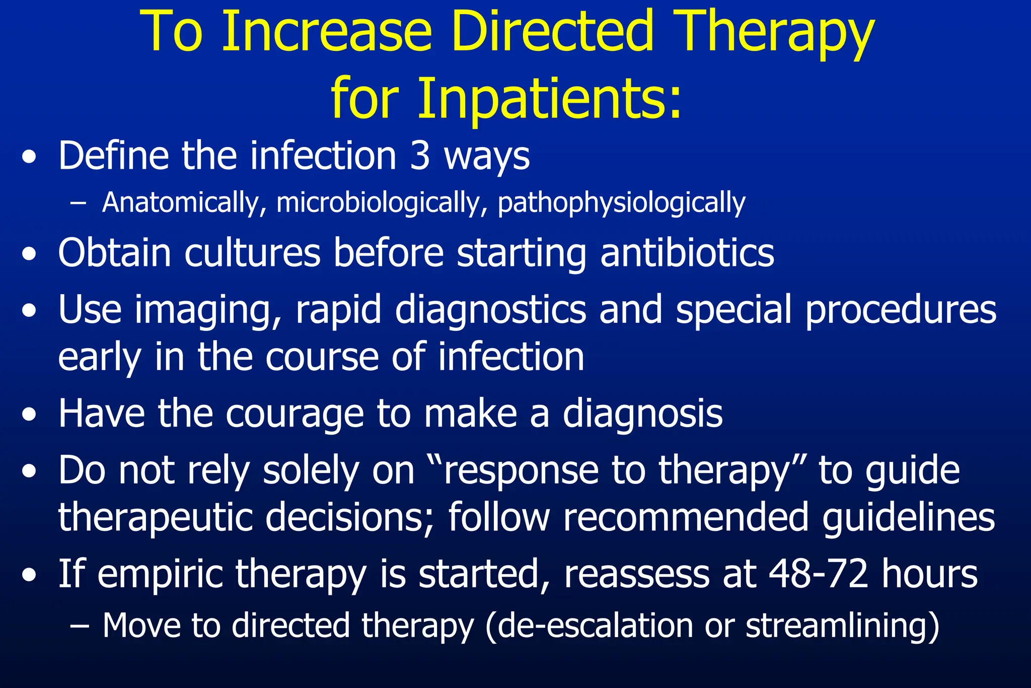 To Increase Directed Therapy
for Inpatients:
• Define the infection 3 ways
– Anatomically, microbiologically, pathophysiologically
• Obtain cultures before starting antibiotics
• Use imaging, rapid diagnostics and special procedures
early in the course of infection
• Have the courage to make a diagnosis
• Do not rely solely on “response to therapy” to guide
therapeutic decisions; follow recommended guidelines
• If empiric therapy is started, reassess at 48-72 hours
– Move to directed therapy (de-escalation or streamlining)
 