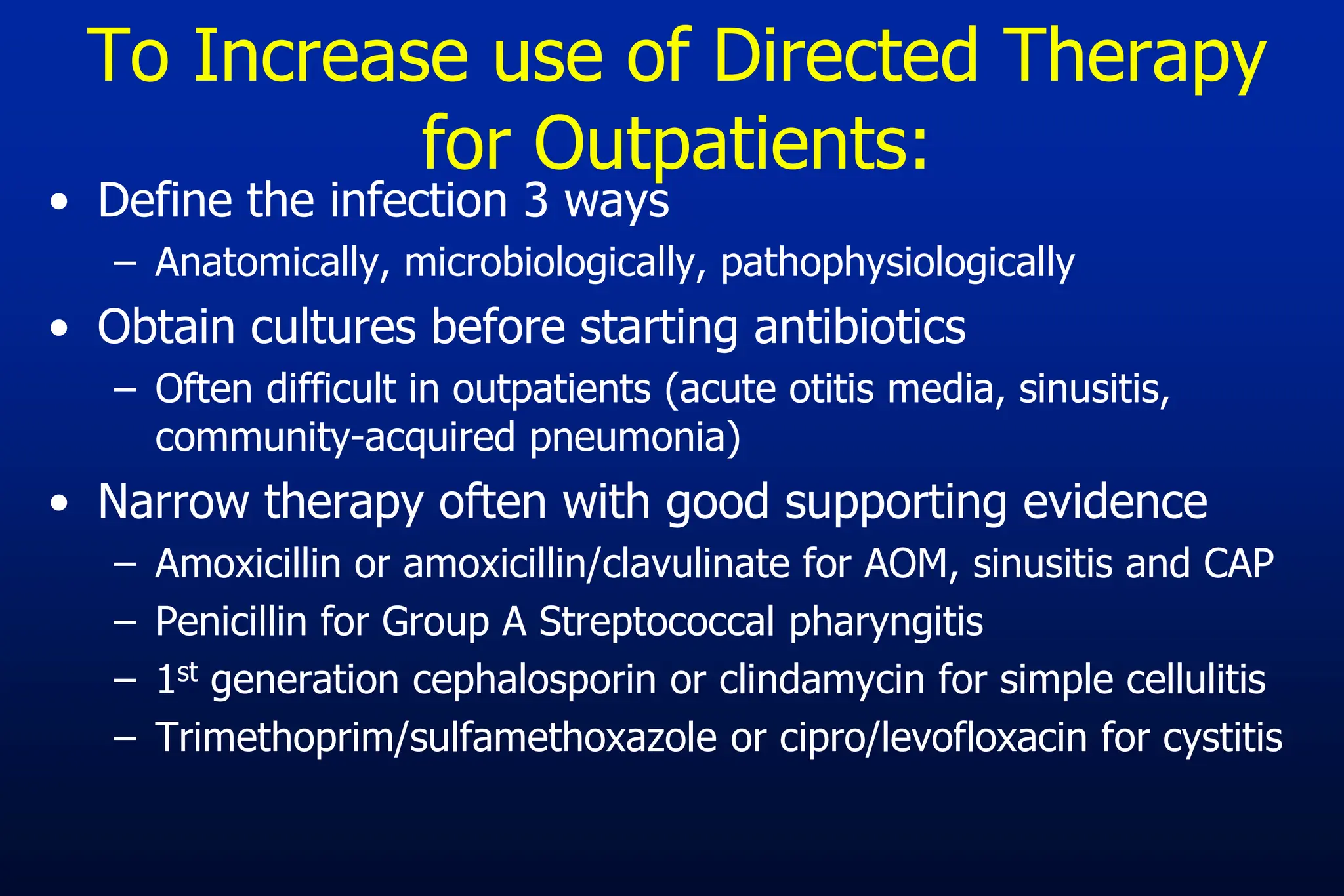 To Increase use of Directed Therapy
for Outpatients:
• Define the infection 3 ways
– Anatomically, microbiologically, pathophysiologically
• Obtain cultures before starting antibiotics
– Often difficult in outpatients (acute otitis media, sinusitis,
community-acquired pneumonia)
• Narrow therapy often with good supporting evidence
– Amoxicillin or amoxicillin/clavulinate for AOM, sinusitis and CAP
– Penicillin for Group A Streptococcal pharyngitis
– 1st generation cephalosporin or clindamycin for simple cellulitis
– Trimethoprim/sulfamethoxazole or cipro/levofloxacin for cystitis
 