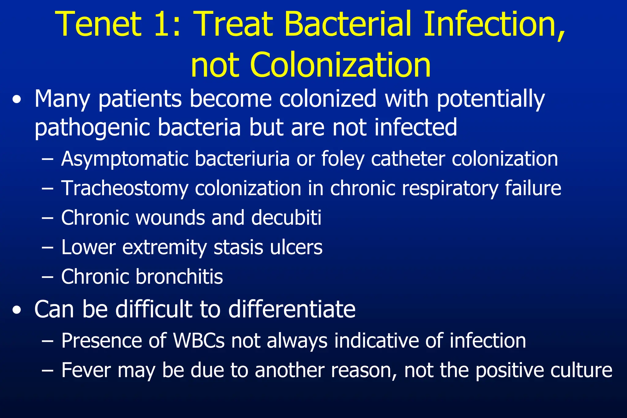 Tenet 1: Treat Bacterial Infection,
not Colonization
• Many patients become colonized with potentially
pathogenic bacteria but are not infected
– Asymptomatic bacteriuria or foley catheter colonization
– Tracheostomy colonization in chronic respiratory failure
– Chronic wounds and decubiti
– Lower extremity stasis ulcers
– Chronic bronchitis
• Can be difficult to differentiate
– Presence of WBCs not always indicative of infection
– Fever may be due to another reason, not the positive culture
 