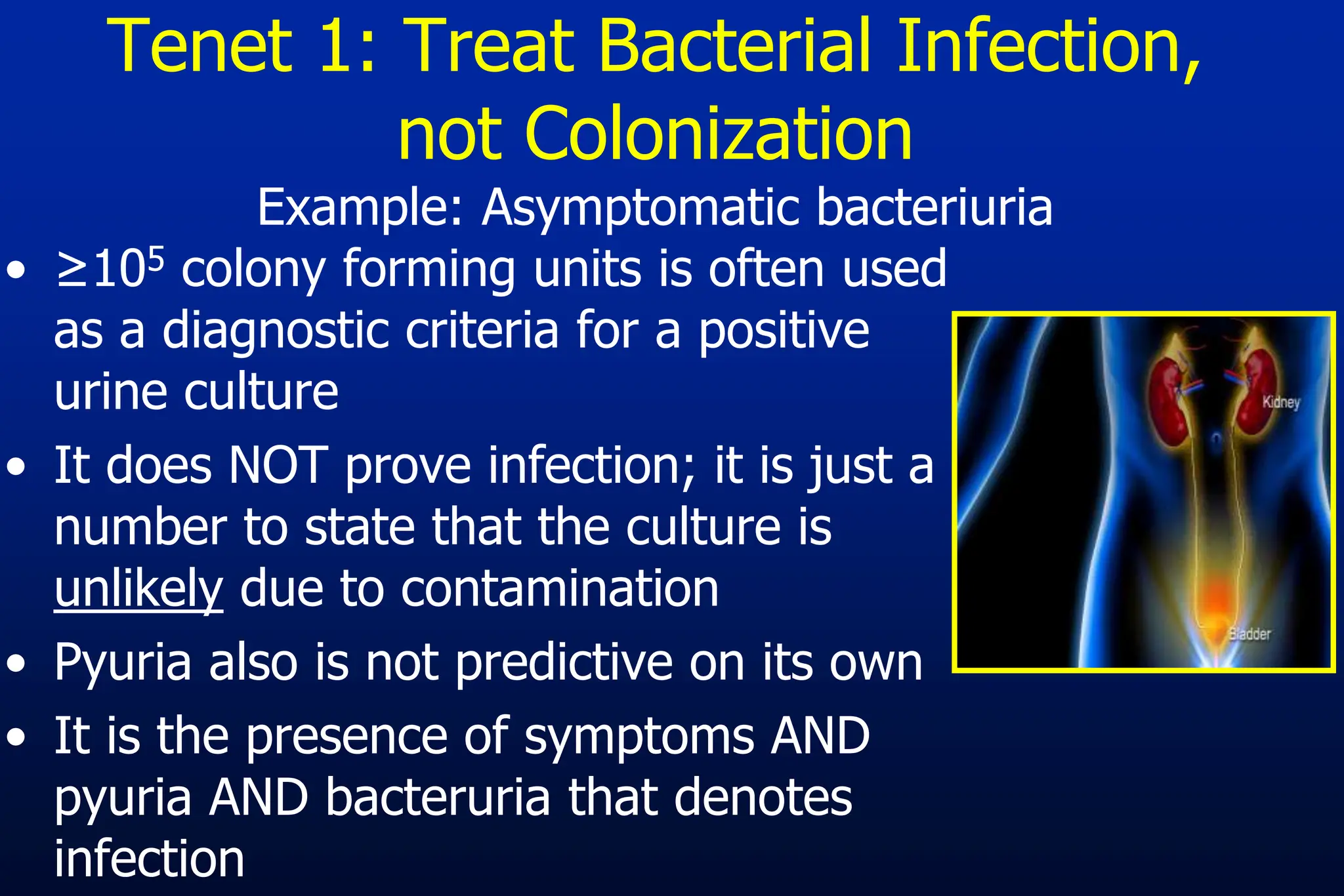 Tenet 1: Treat Bacterial Infection,
not Colonization
Example: Asymptomatic bacteriuria
• ≥105 colony forming units is often used
as a diagnostic criteria for a positive
urine culture
• It does NOT prove infection; it is just a
number to state that the culture is
unlikely due to contamination
• Pyuria also is not predictive on its own
• It is the presence of symptoms AND
pyuria AND bacteruria that denotes
infection
 