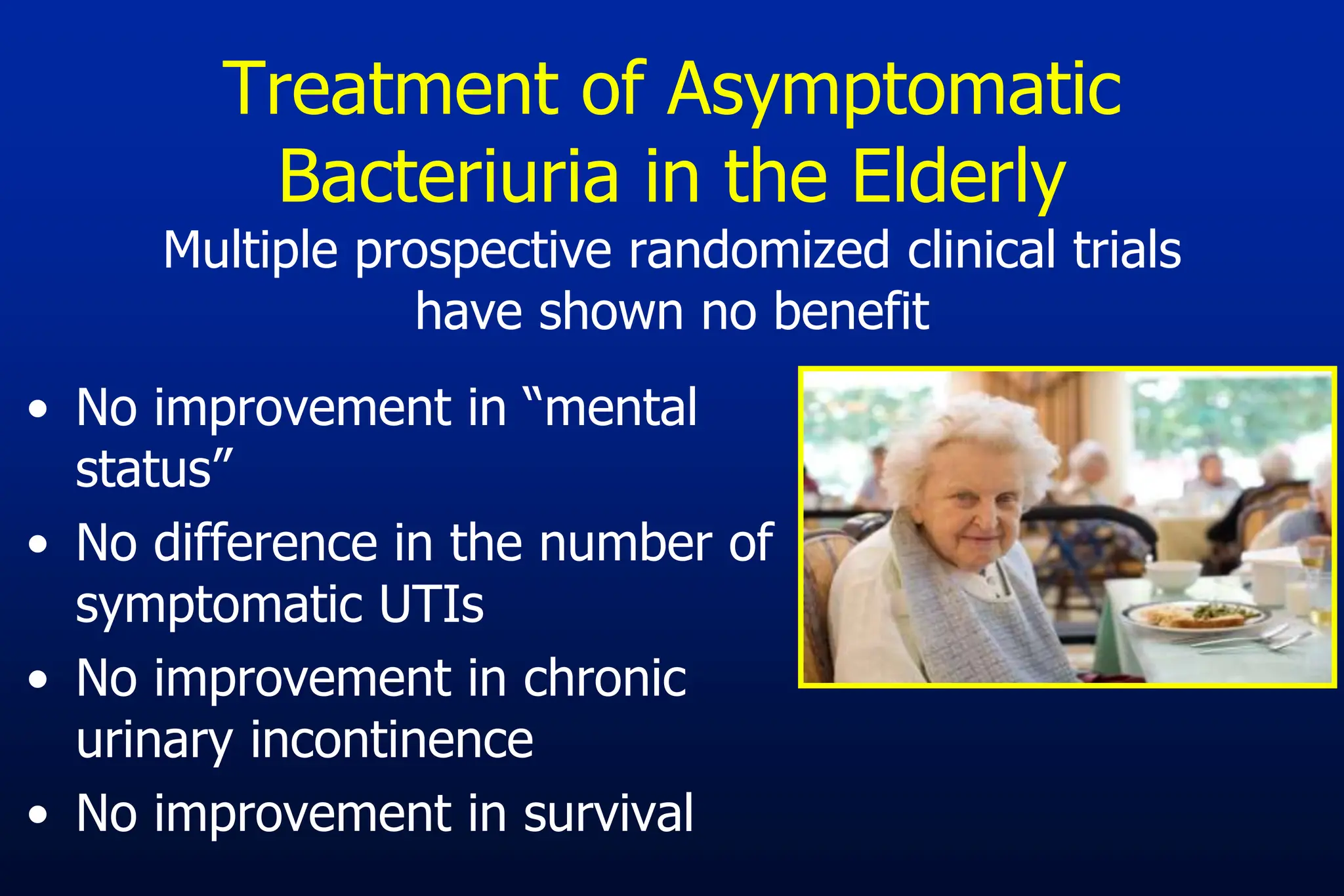 Treatment of Asymptomatic
Bacteriuria in the Elderly
Multiple prospective randomized clinical trials
have shown no benefit
• No improvement in “mental
status”
• No difference in the number of
symptomatic UTIs
• No improvement in chronic
urinary incontinence
• No improvement in survival
 