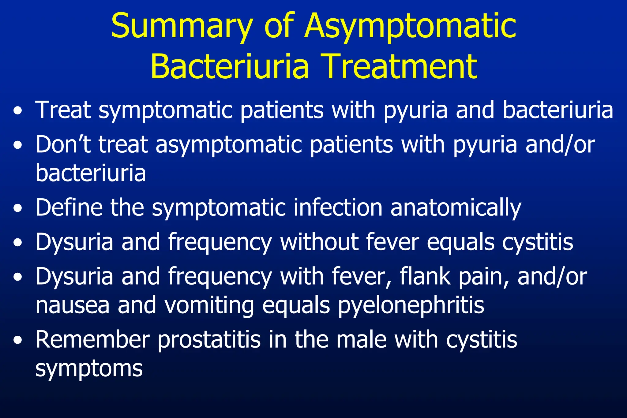 Summary of Asymptomatic
Bacteriuria Treatment
• Treat symptomatic patients with pyuria and bacteriuria
• Don’t treat asymptomatic patients with pyuria and/or
bacteriuria
• Define the symptomatic infection anatomically
• Dysuria and frequency without fever equals cystitis
• Dysuria and frequency with fever, flank pain, and/or
nausea and vomiting equals pyelonephritis
• Remember prostatitis in the male with cystitis
symptoms
 