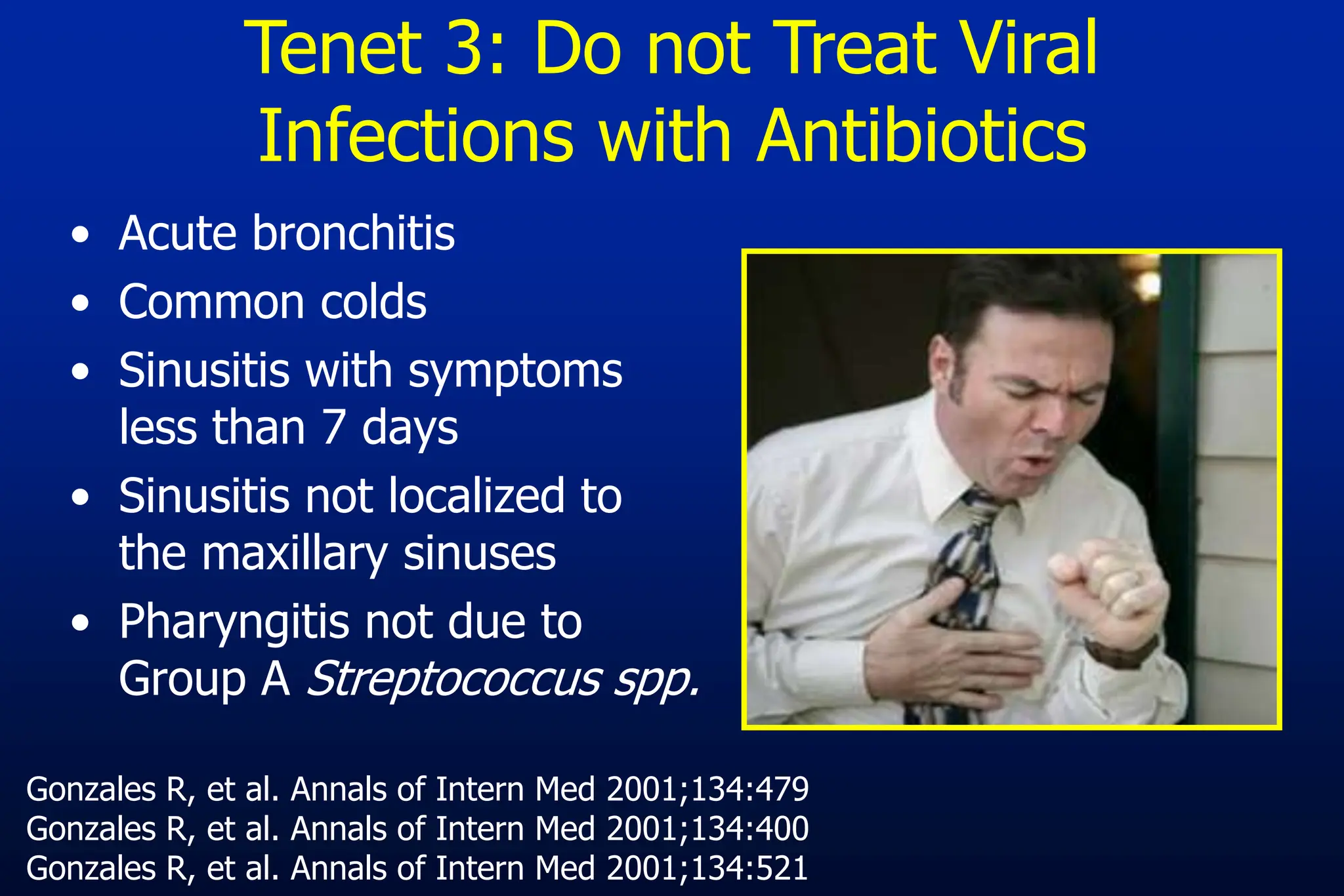 • Acute bronchitis
• Common colds
• Sinusitis with symptoms
less than 7 days
• Sinusitis not localized to
the maxillary sinuses
• Pharyngitis not due to
Group A Streptococcus spp.
Gonzales R, et al. Annals of Intern Med 2001;134:479
Gonzales R, et al. Annals of Intern Med 2001;134:400
Gonzales R, et al. Annals of Intern Med 2001;134:521
Tenet 3: Do not Treat Viral
Infections with Antibiotics
 
