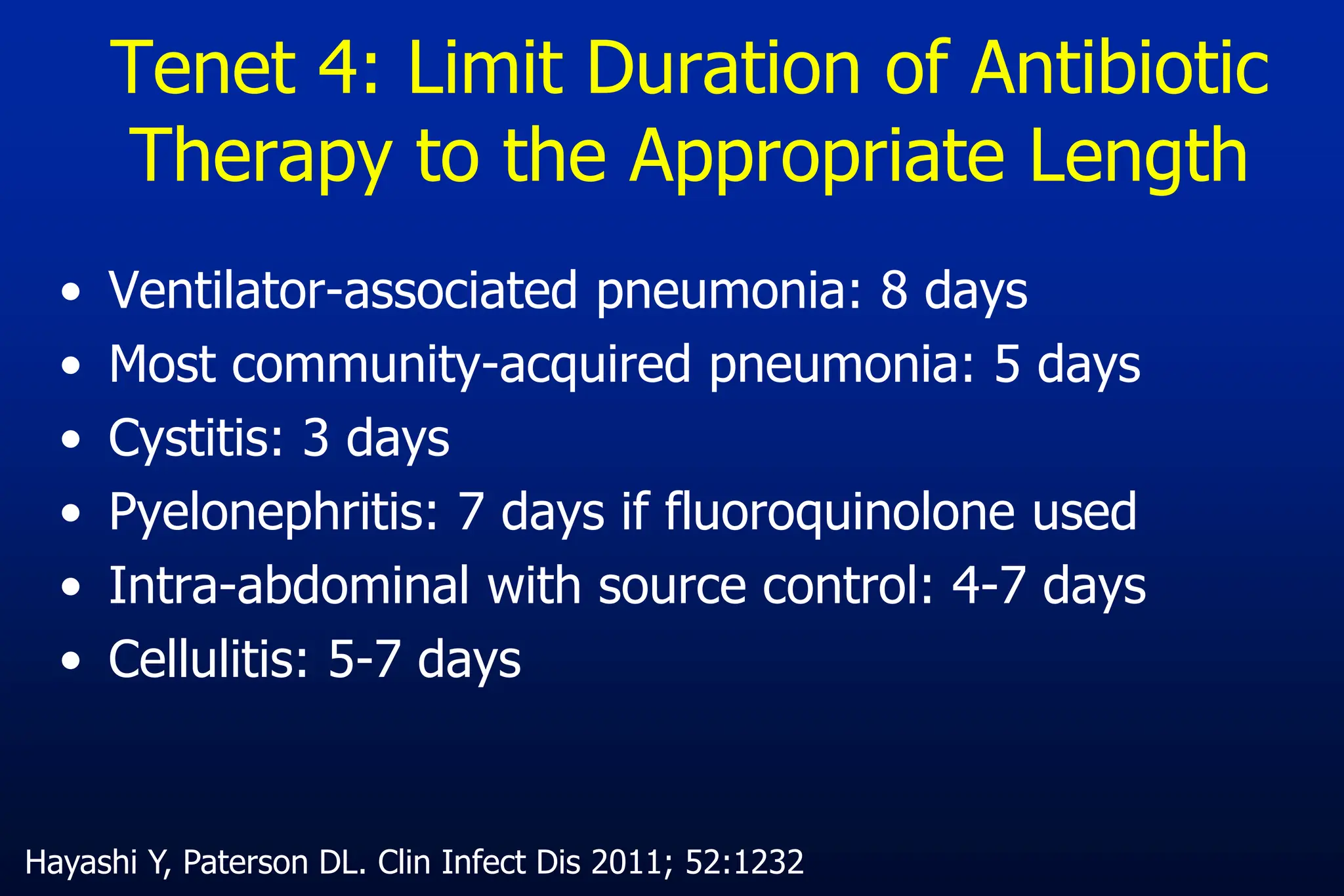 Tenet 4: Limit Duration of Antibiotic
Therapy to the Appropriate Length
• Ventilator-associated pneumonia: 8 days
• Most community-acquired pneumonia: 5 days
• Cystitis: 3 days
• Pyelonephritis: 7 days if fluoroquinolone used
• Intra-abdominal with source control: 4-7 days
• Cellulitis: 5-7 days
Hayashi Y, Paterson DL. Clin Infect Dis 2011; 52:1232
 