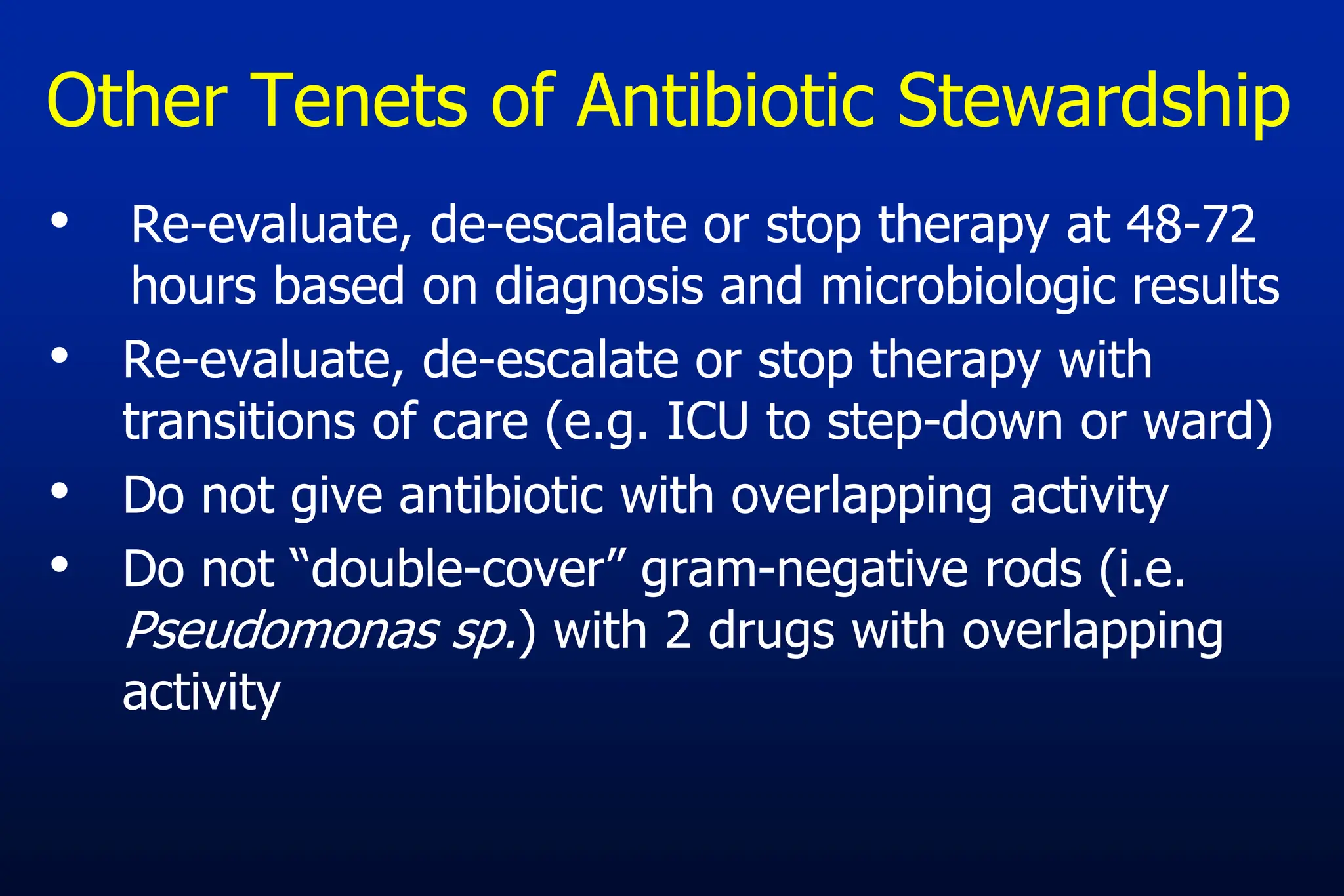 Other Tenets of Antibiotic Stewardship
• Re-evaluate, de-escalate or stop therapy at 48-72
hours based on diagnosis and microbiologic results
• Re-evaluate, de-escalate or stop therapy with
transitions of care (e.g. ICU to step-down or ward)
• Do not give antibiotic with overlapping activity
• Do not “double-cover” gram-negative rods (i.e.
Pseudomonas sp.) with 2 drugs with overlapping
activity
 
