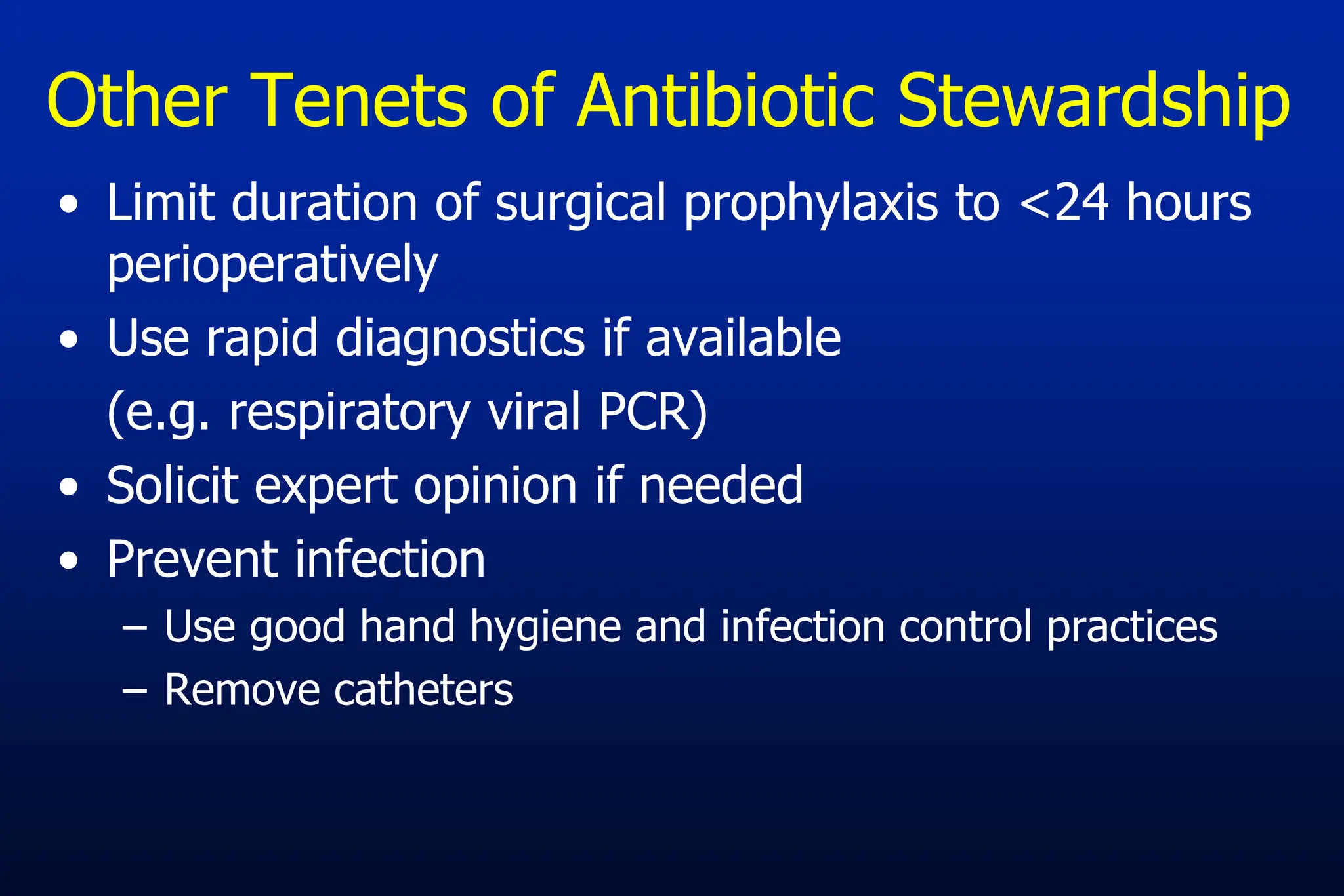 • Limit duration of surgical prophylaxis to <24 hours
perioperatively
• Use rapid diagnostics if available
(e.g. respiratory viral PCR)
• Solicit expert opinion if needed
• Prevent infection
– Use good hand hygiene and infection control practices
– Remove catheters
Other Tenets of Antibiotic Stewardship
 