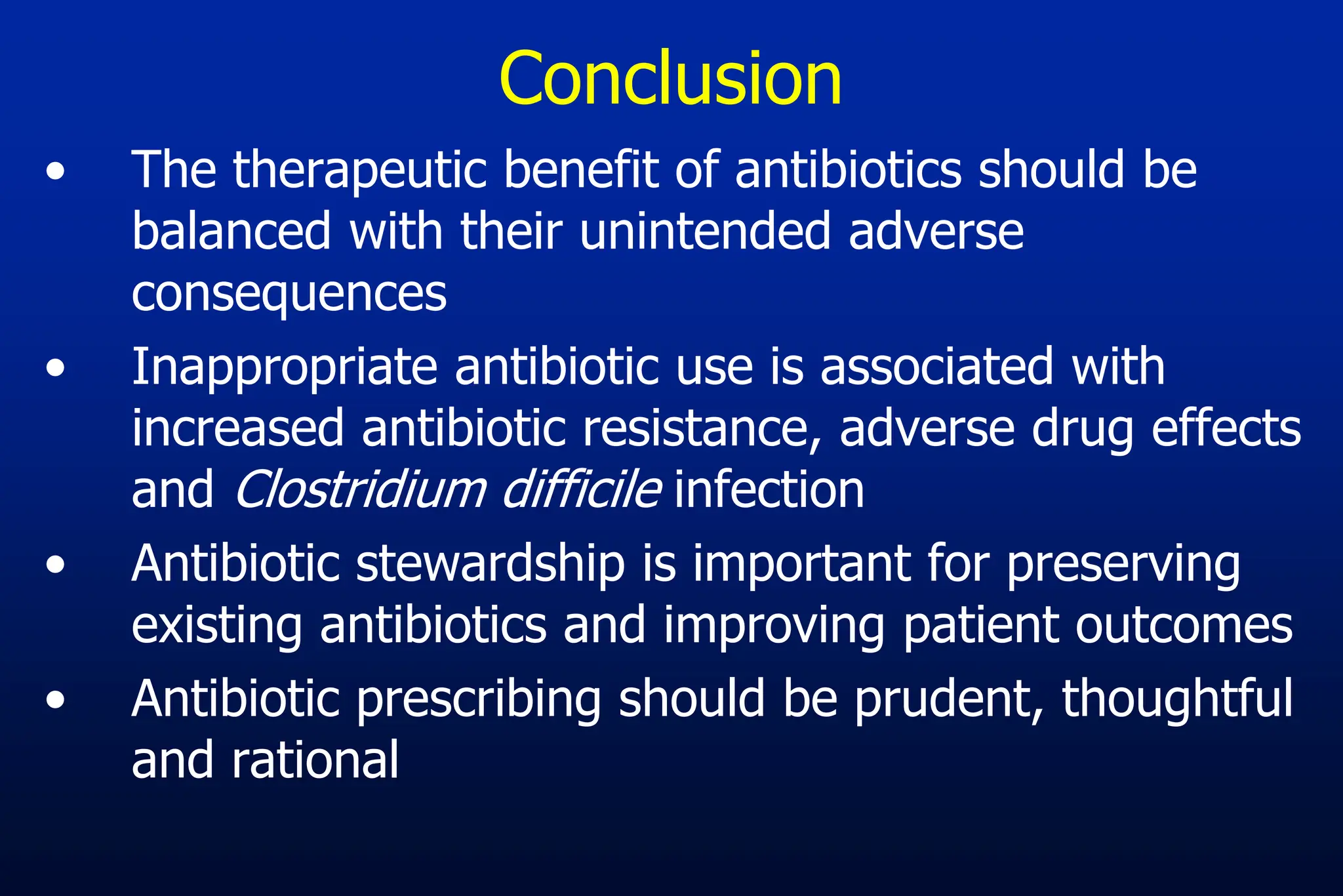Conclusion
• The therapeutic benefit of antibiotics should be
balanced with their unintended adverse
consequences
• Inappropriate antibiotic use is associated with
increased antibiotic resistance, adverse drug effects
and Clostridium difficile infection
• Antibiotic stewardship is important for preserving
existing antibiotics and improving patient outcomes
• Antibiotic prescribing should be prudent, thoughtful
and rational
 