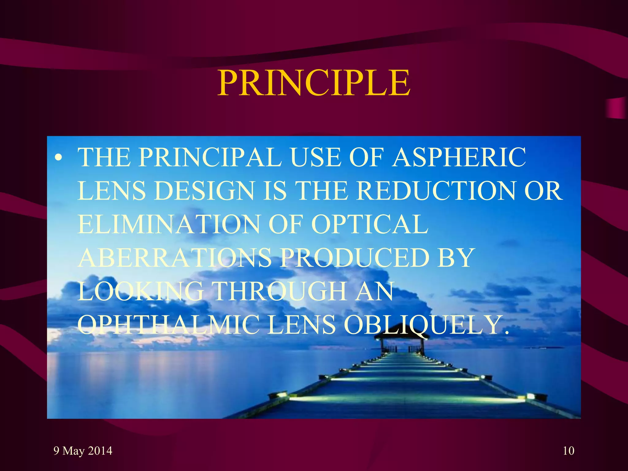 PRINCIPLE
• THE PRINCIPAL USE OF ASPHERIC
LENS DESIGN IS THE REDUCTION OR
ELIMINATION OF OPTICAL
ABERRATIONS PRODUCED BY
LOOKING THROUGH AN
OPHTHALMIC LENS OBLIQUELY.
9 May 2014 10
 
