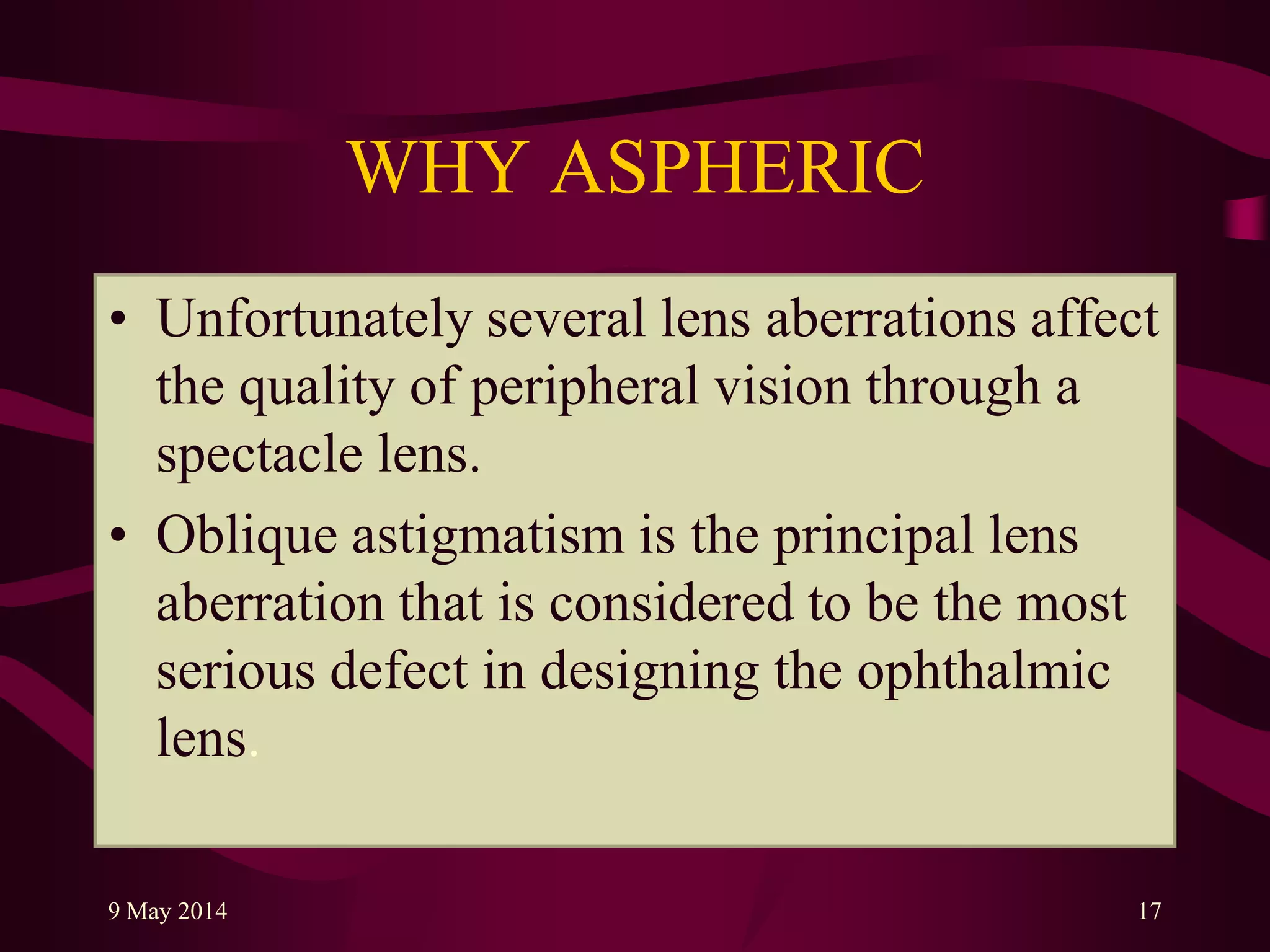 WHY ASPHERIC
• Unfortunately several lens aberrations affect
the quality of peripheral vision through a
spectacle lens.
• Oblique astigmatism is the principal lens
aberration that is considered to be the most
serious defect in designing the ophthalmic
lens.
9 May 2014 17
 