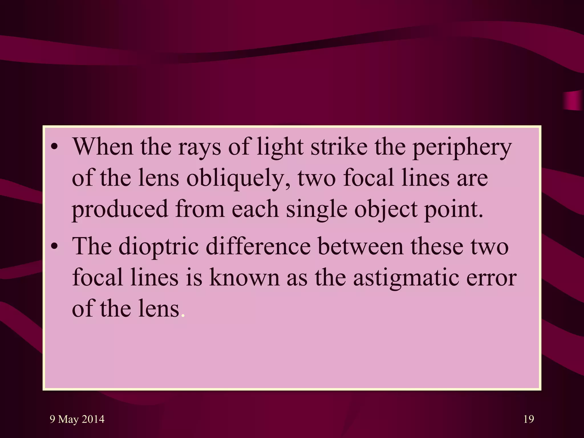 • When the rays of light strike the periphery
of the lens obliquely, two focal lines are
produced from each single object point.
• The dioptric difference between these two
focal lines is known as the astigmatic error
of the lens.
9 May 2014 19
 