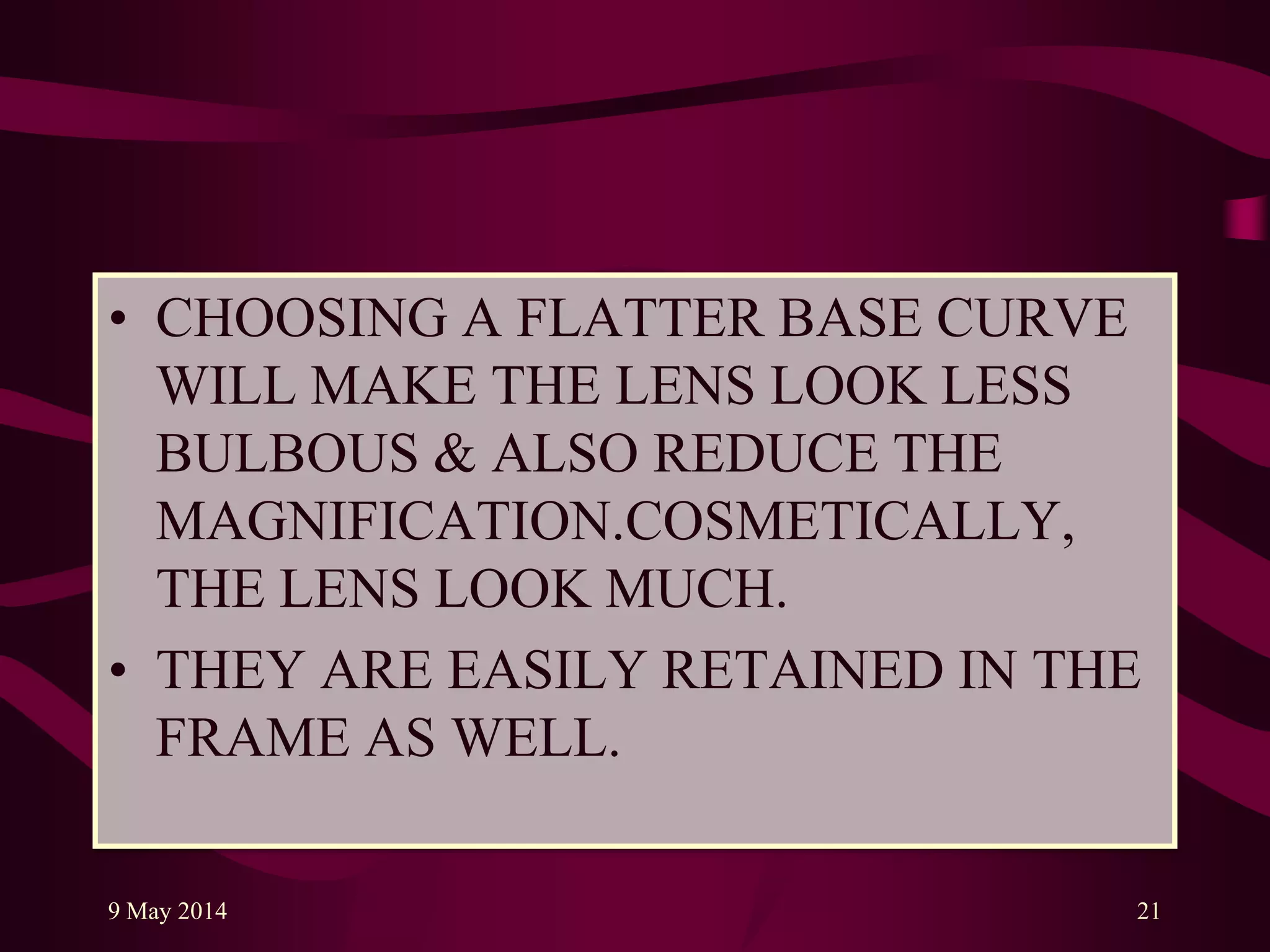 • CHOOSING A FLATTER BASE CURVE
WILL MAKE THE LENS LOOK LESS
BULBOUS & ALSO REDUCE THE
MAGNIFICATION.COSMETICALLY,
THE LENS LOOK MUCH.
• THEY ARE EASILY RETAINED IN THE
FRAME AS WELL.
9 May 2014 21
 