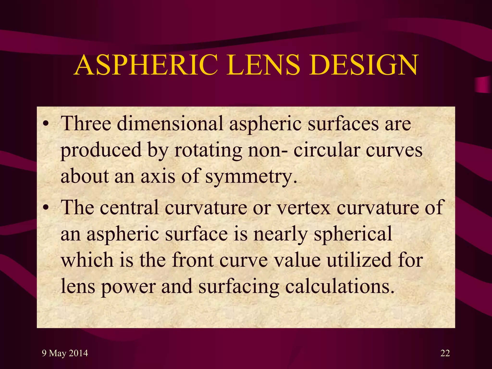 ASPHERIC LENS DESIGN
• Three dimensional aspheric surfaces are
produced by rotating non- circular curves
about an axis of symmetry.
• The central curvature or vertex curvature of
an aspheric surface is nearly spherical
which is the front curve value utilized for
lens power and surfacing calculations.
9 May 2014 22
 