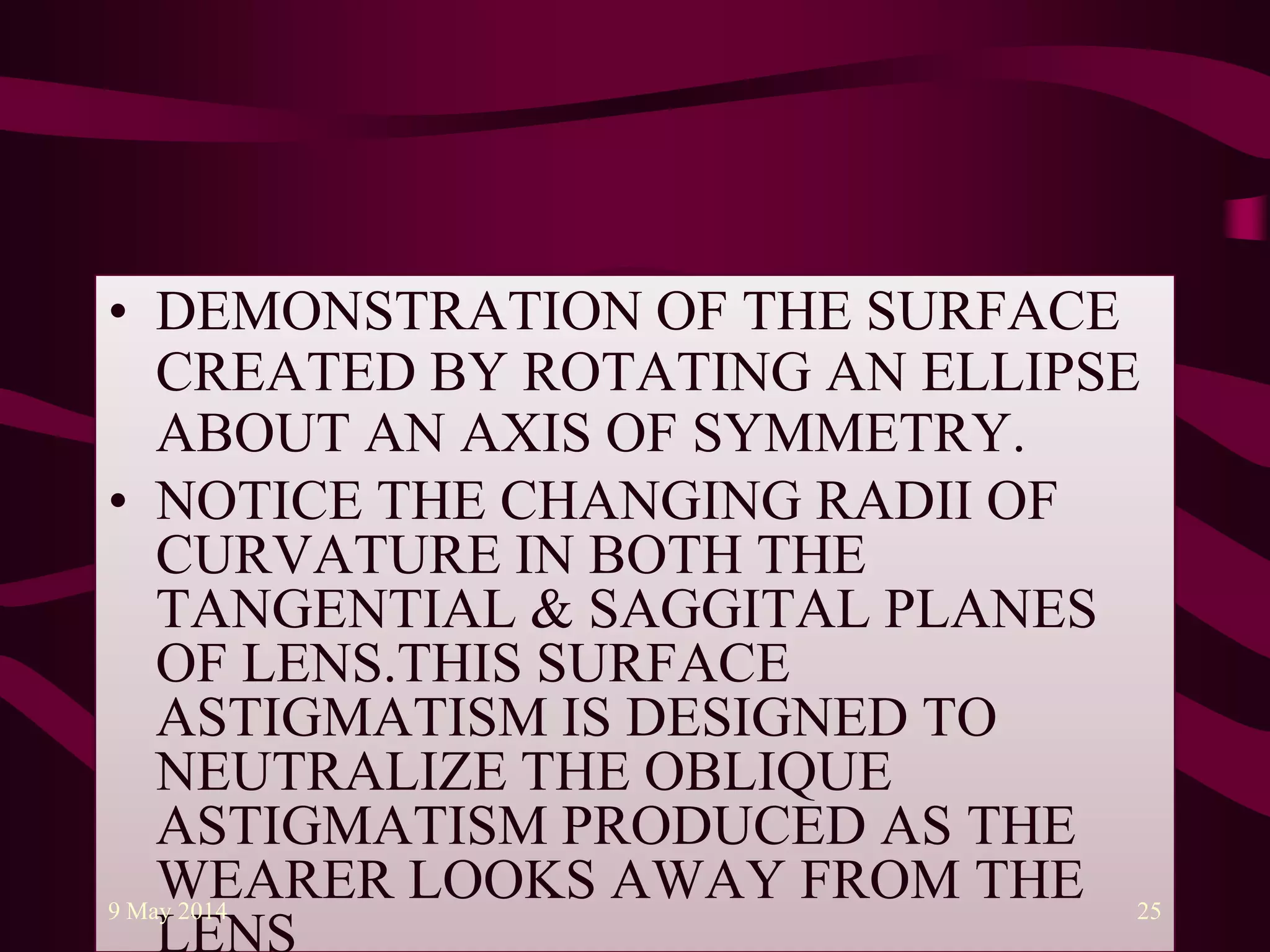 • DEMONSTRATION OF THE SURFACE
CREATED BY ROTATING AN ELLIPSE
ABOUT AN AXIS OF SYMMETRY.
• NOTICE THE CHANGING RADII OF
CURVATURE IN BOTH THE
TANGENTIAL & SAGGITAL PLANES
OF LENS.THIS SURFACE
ASTIGMATISM IS DESIGNED TO
NEUTRALIZE THE OBLIQUE
ASTIGMATISM PRODUCED AS THE
WEARER LOOKS AWAY FROM THE9 May 2014 25
 