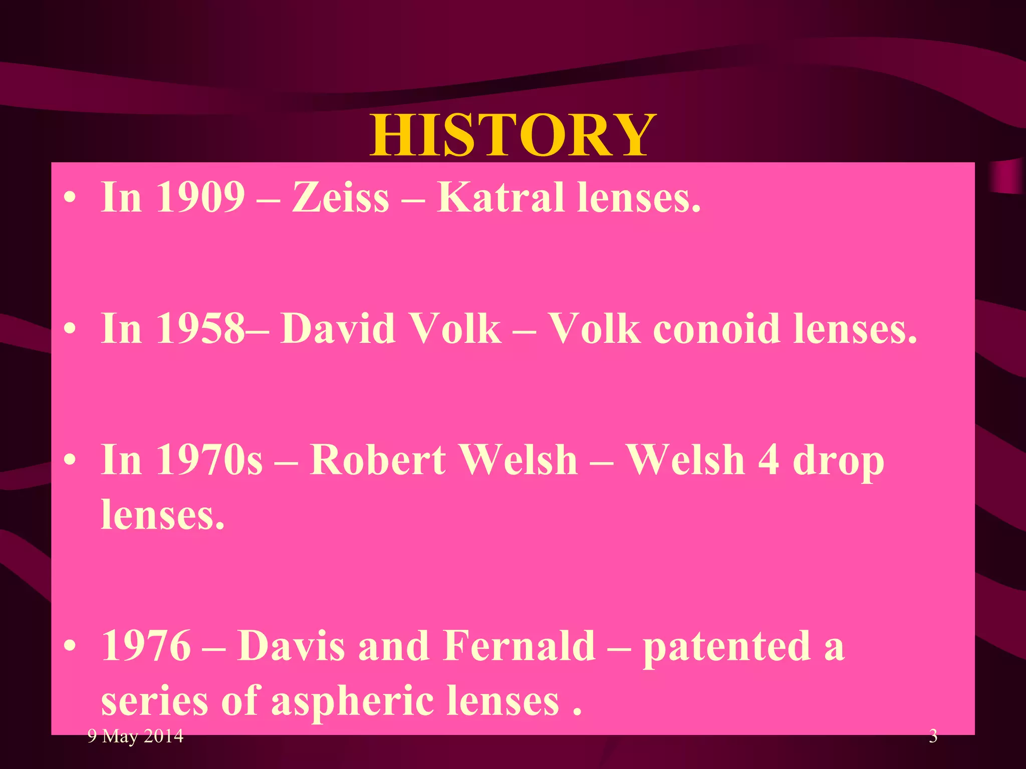HISTORY
• In 1909 – Zeiss – Katral lenses.
• In 1958– David Volk – Volk conoid lenses.
• In 1970s – Robert Welsh – Welsh 4 drop
lenses.
• 1976 – Davis and Fernald – patented a
series of aspheric lenses .
9 May 2014 3
 