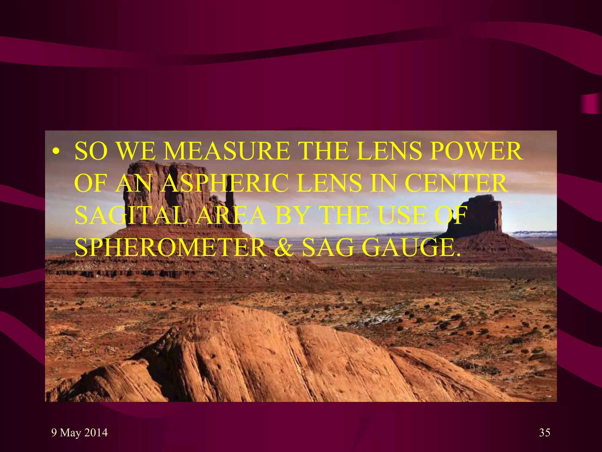 • SO WE MEASURE THE LENS POWER
OF AN ASPHERIC LENS IN CENTER
SAGITAL AREA BY THE USE OF
SPHEROMETER & SAG GAUGE.
9 May 2014 35
 
