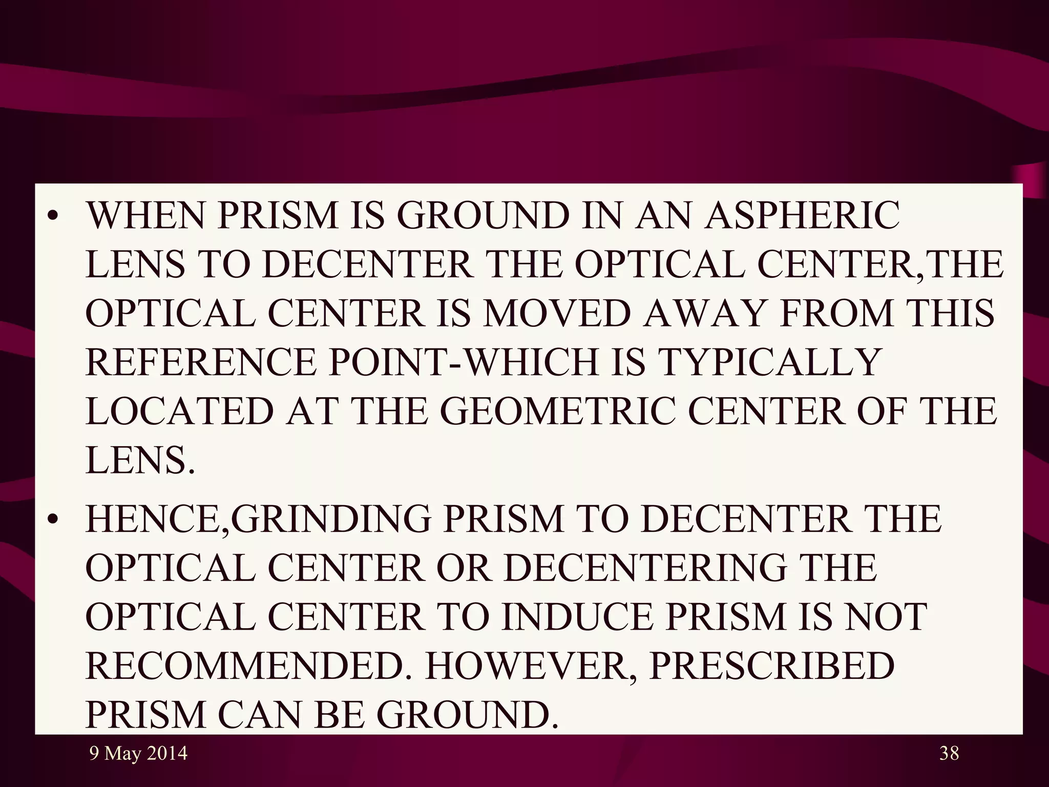 • WHEN PRISM IS GROUND IN AN ASPHERIC
LENS TO DECENTER THE OPTICAL CENTER,THE
OPTICAL CENTER IS MOVED AWAY FROM THIS
REFERENCE POINT-WHICH IS TYPICALLY
LOCATED AT THE GEOMETRIC CENTER OF THE
LENS.
• HENCE,GRINDING PRISM TO DECENTER THE
OPTICAL CENTER OR DECENTERING THE
OPTICAL CENTER TO INDUCE PRISM IS NOT
RECOMMENDED. HOWEVER, PRESCRIBED
PRISM CAN BE GROUND.
9 May 2014 38
 