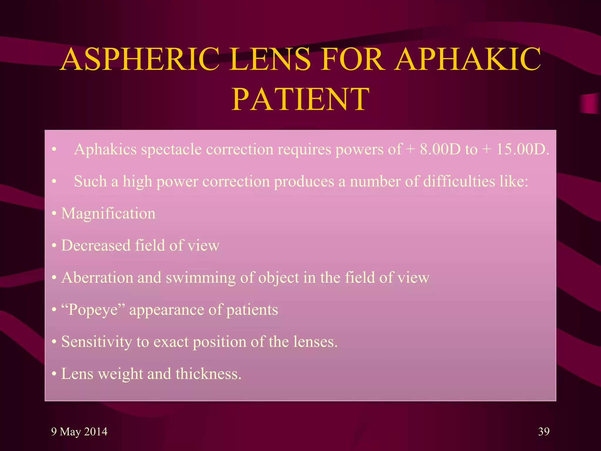 ASPHERIC LENS FOR APHAKIC
PATIENT
• Aphakics spectacle correction requires powers of + 8.00D to + 15.00D.
• Such a high power correction produces a number of difficulties like:
• Magnification
• Decreased field of view
• Aberration and swimming of object in the field of view
• “Popeye” appearance of patients
• Sensitivity to exact position of the lenses.
• Lens weight and thickness.
9 May 2014 39
 