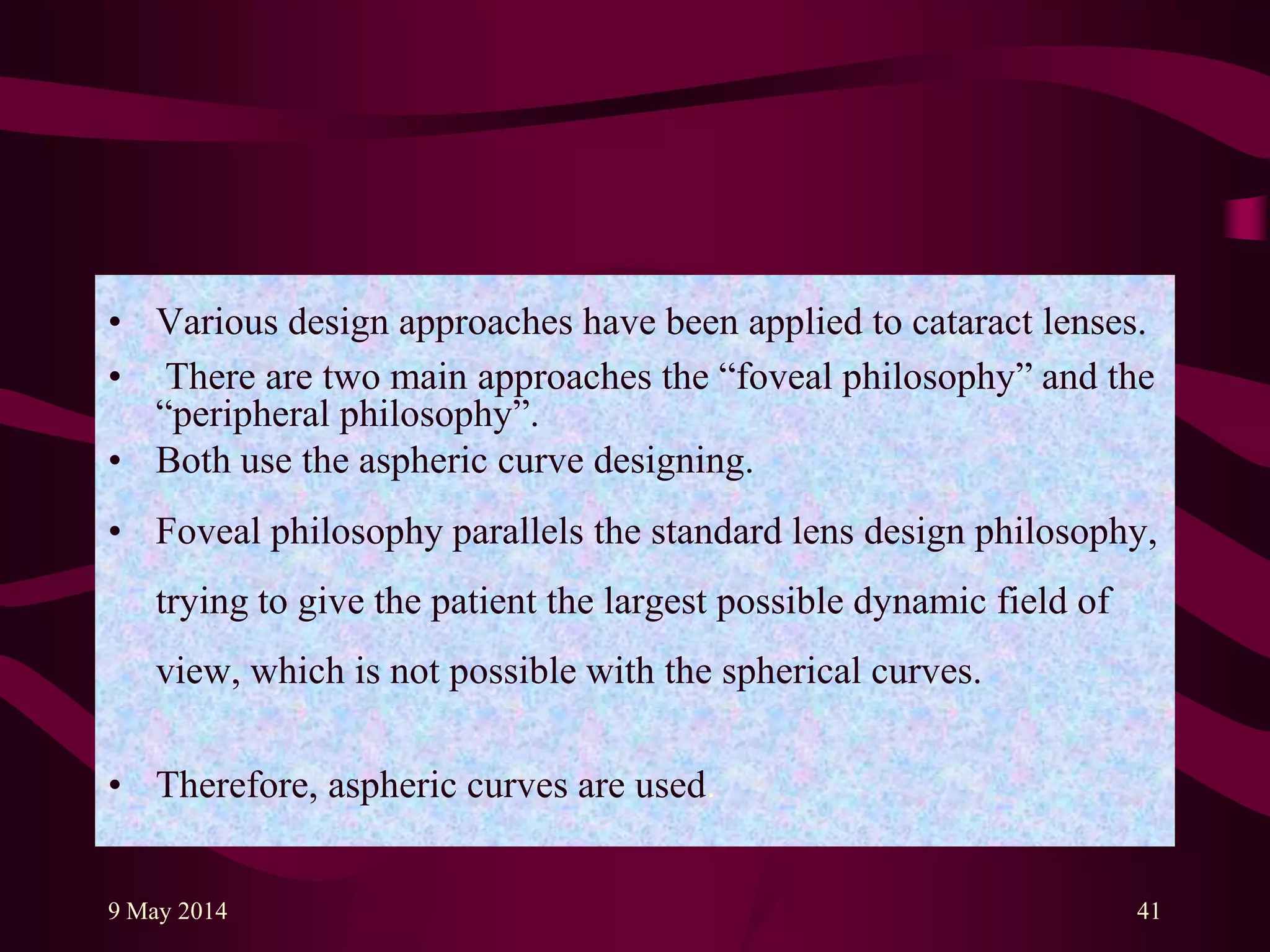• Various design approaches have been applied to cataract lenses.
• There are two main approaches the “foveal philosophy” and the
“peripheral philosophy”.
• Both use the aspheric curve designing.
• Foveal philosophy parallels the standard lens design philosophy,
trying to give the patient the largest possible dynamic field of
view, which is not possible with the spherical curves.
• Therefore, aspheric curves are used.
9 May 2014 41
 