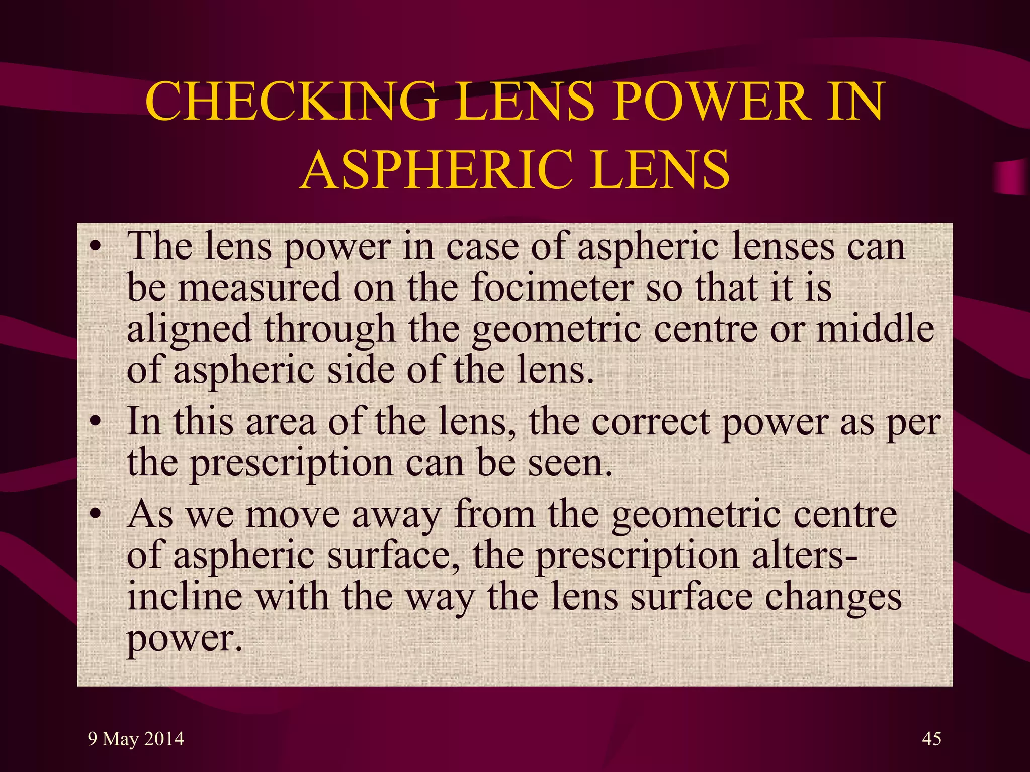 CHECKING LENS POWER IN
ASPHERIC LENS
• The lens power in case of aspheric lenses can
be measured on the focimeter so that it is
aligned through the geometric centre or middle
of aspheric side of the lens.
• In this area of the lens, the correct power as per
the prescription can be seen.
• As we move away from the geometric centre
of aspheric surface, the prescription alters-
incline with the way the lens surface changes
power.
9 May 2014 45
 