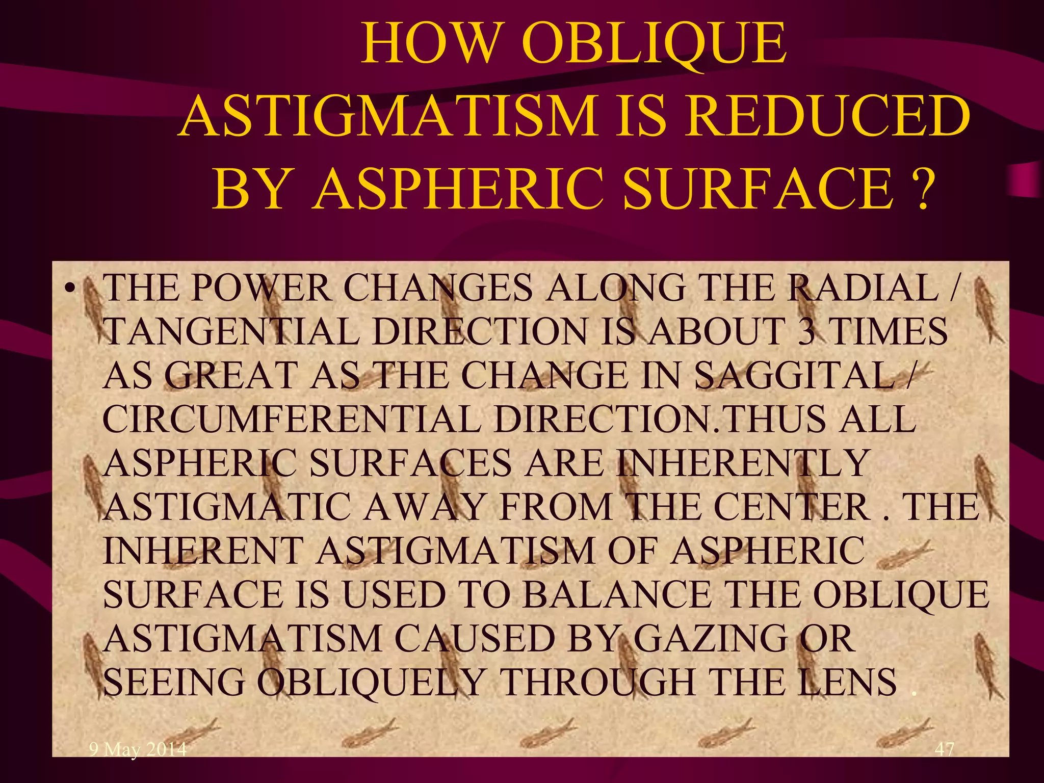 HOW OBLIQUE
ASTIGMATISM IS REDUCED
BY ASPHERIC SURFACE ?
• THE POWER CHANGES ALONG THE RADIAL /
TANGENTIAL DIRECTION IS ABOUT 3 TIMES
AS GREAT AS THE CHANGE IN SAGGITAL /
CIRCUMFERENTIAL DIRECTION.THUS ALL
ASPHERIC SURFACES ARE INHERENTLY
ASTIGMATIC AWAY FROM THE CENTER . THE
INHERENT ASTIGMATISM OF ASPHERIC
SURFACE IS USED TO BALANCE THE OBLIQUE
ASTIGMATISM CAUSED BY GAZING OR
SEEING OBLIQUELY THROUGH THE LENS .
9 May 2014 47
 