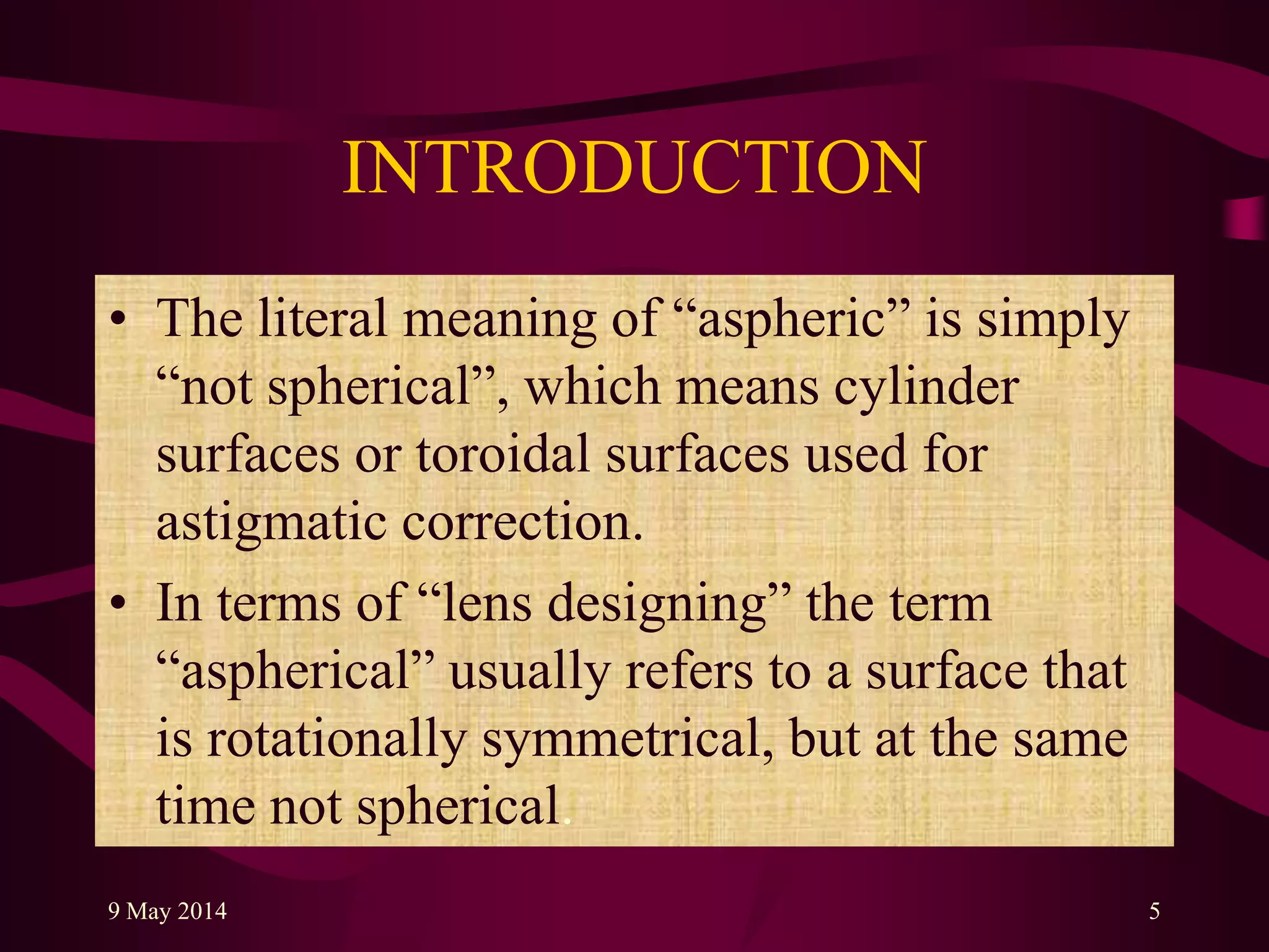 INTRODUCTION
• The literal meaning of “aspheric” is simply
“not spherical”, which means cylinder
surfaces or toroidal surfaces used for
astigmatic correction.
• In terms of “lens designing” the term
“aspherical” usually refers to a surface that
is rotationally symmetrical, but at the same
time not spherical.
9 May 2014 5
 