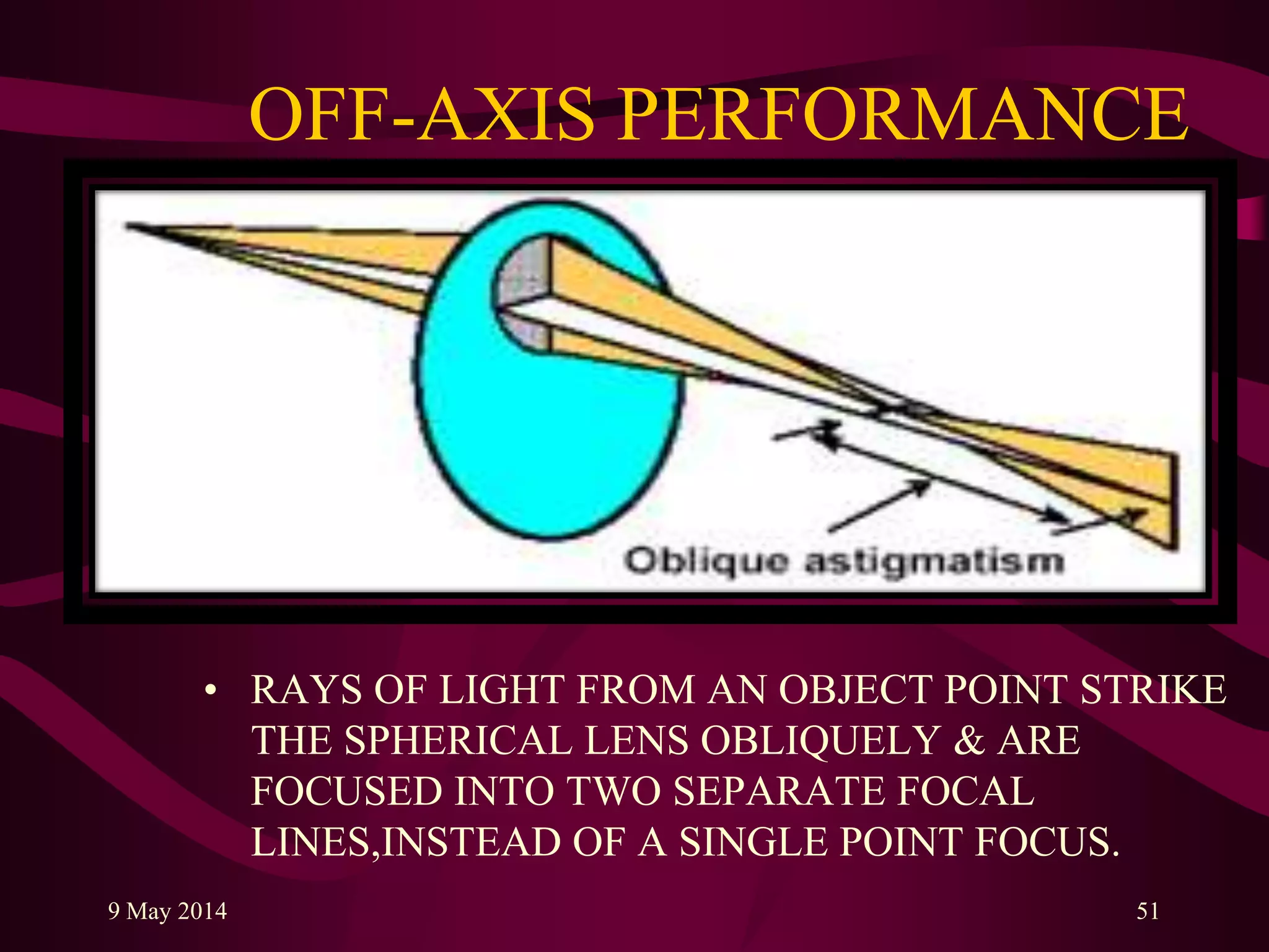 OFF-AXIS PERFORMANCE
• RAYS OF LIGHT FROM AN OBJECT POINT STRIKE
THE SPHERICAL LENS OBLIQUELY & ARE
FOCUSED INTO TWO SEPARATE FOCAL
LINES,INSTEAD OF A SINGLE POINT FOCUS.
9 May 2014 51
 