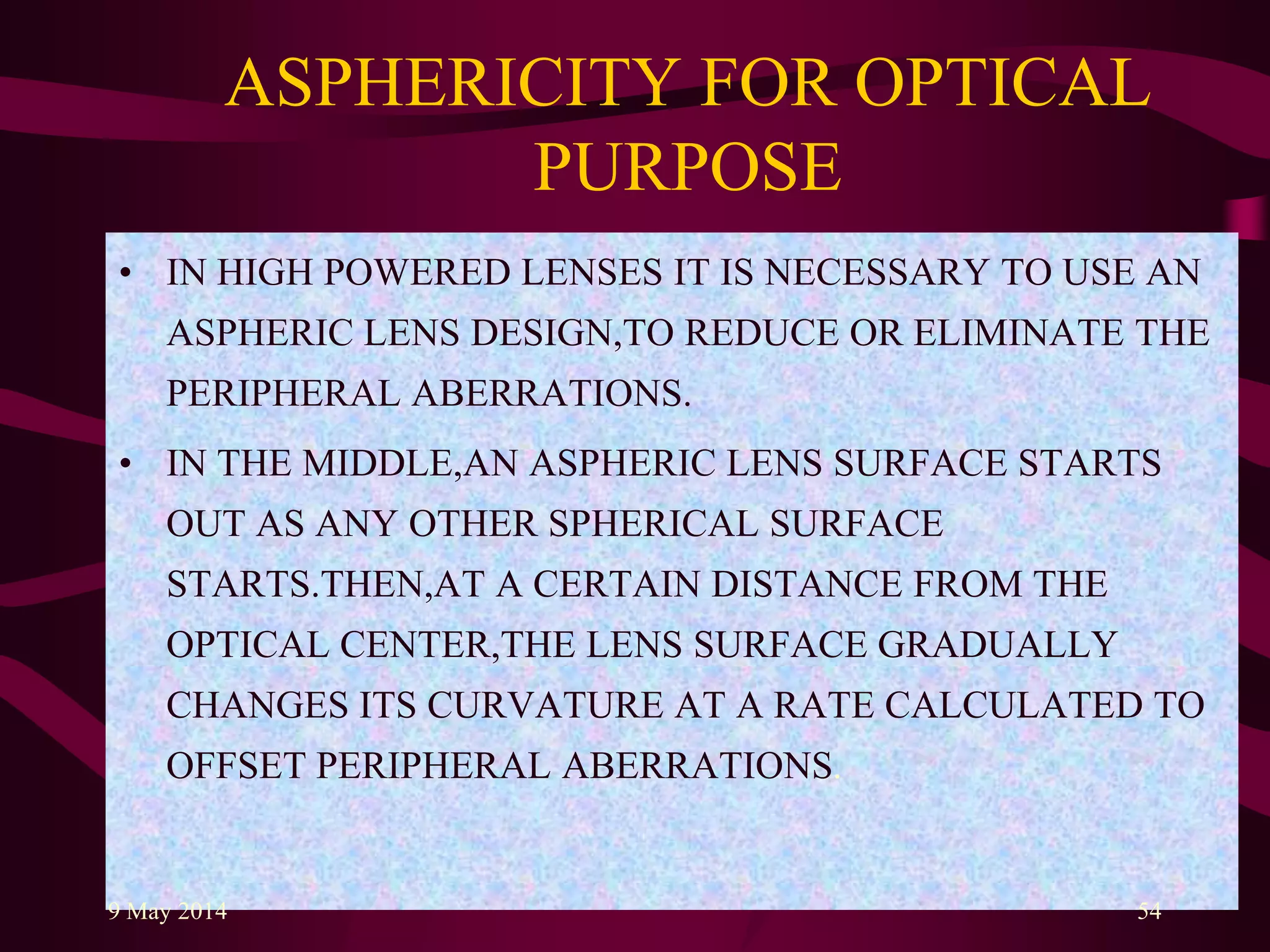 ASPHERICITY FOR OPTICAL
PURPOSE
• IN HIGH POWERED LENSES IT IS NECESSARY TO USE AN
ASPHERIC LENS DESIGN,TO REDUCE OR ELIMINATE THE
PERIPHERAL ABERRATIONS.
• IN THE MIDDLE,AN ASPHERIC LENS SURFACE STARTS
OUT AS ANY OTHER SPHERICAL SURFACE
STARTS.THEN,AT A CERTAIN DISTANCE FROM THE
OPTICAL CENTER,THE LENS SURFACE GRADUALLY
CHANGES ITS CURVATURE AT A RATE CALCULATED TO
OFFSET PERIPHERAL ABERRATIONS.
9 May 2014 54
 