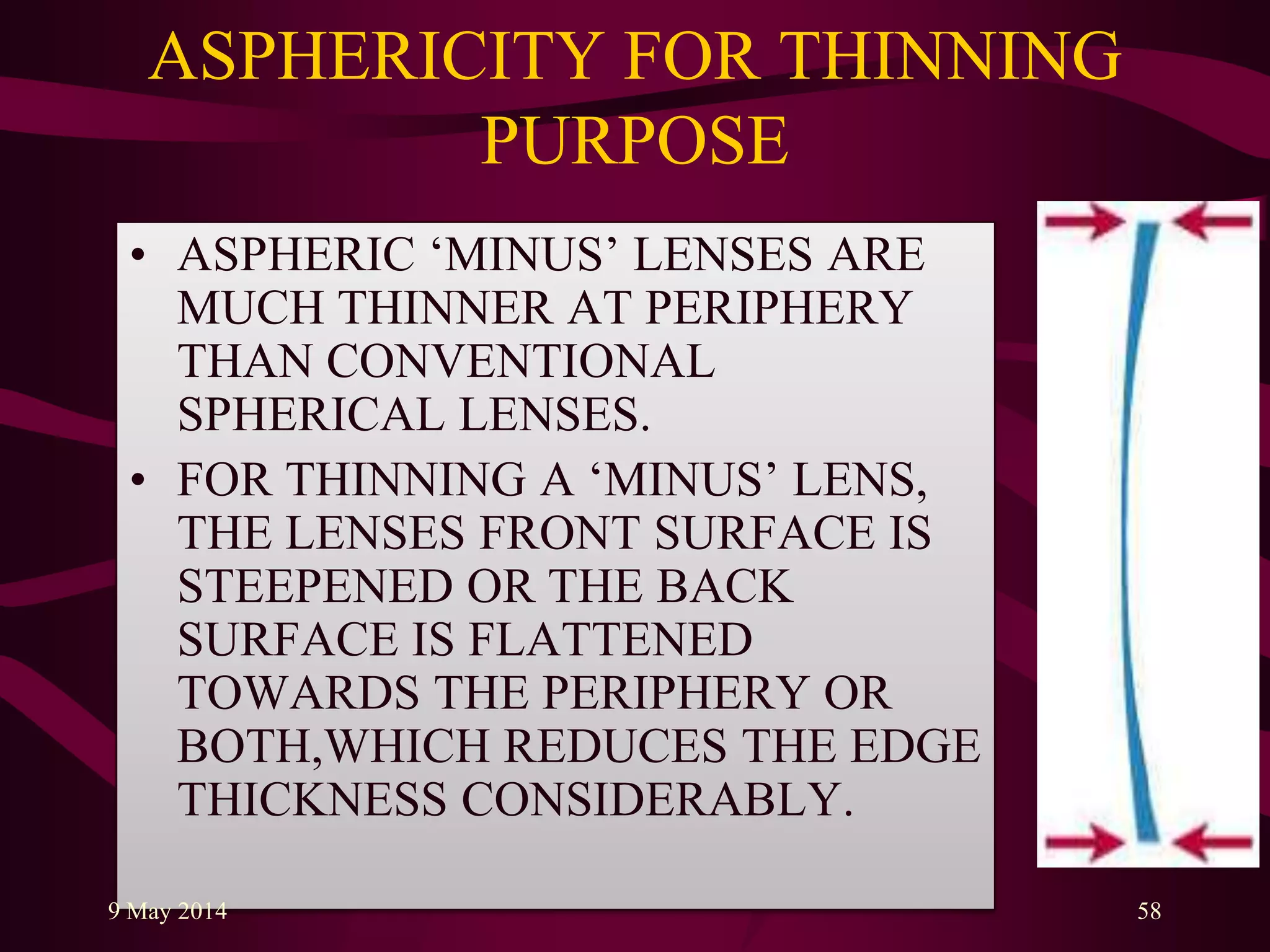 ASPHERICITY FOR THINNING
PURPOSE
• ASPHERIC „MINUS‟ LENSES ARE
MUCH THINNER AT PERIPHERY
THAN CONVENTIONAL
SPHERICAL LENSES.
• FOR THINNING A „MINUS‟ LENS,
THE LENSES FRONT SURFACE IS
STEEPENED OR THE BACK
SURFACE IS FLATTENED
TOWARDS THE PERIPHERY OR
BOTH,WHICH REDUCES THE EDGE
THICKNESS CONSIDERABLY.
9 May 2014 58
 