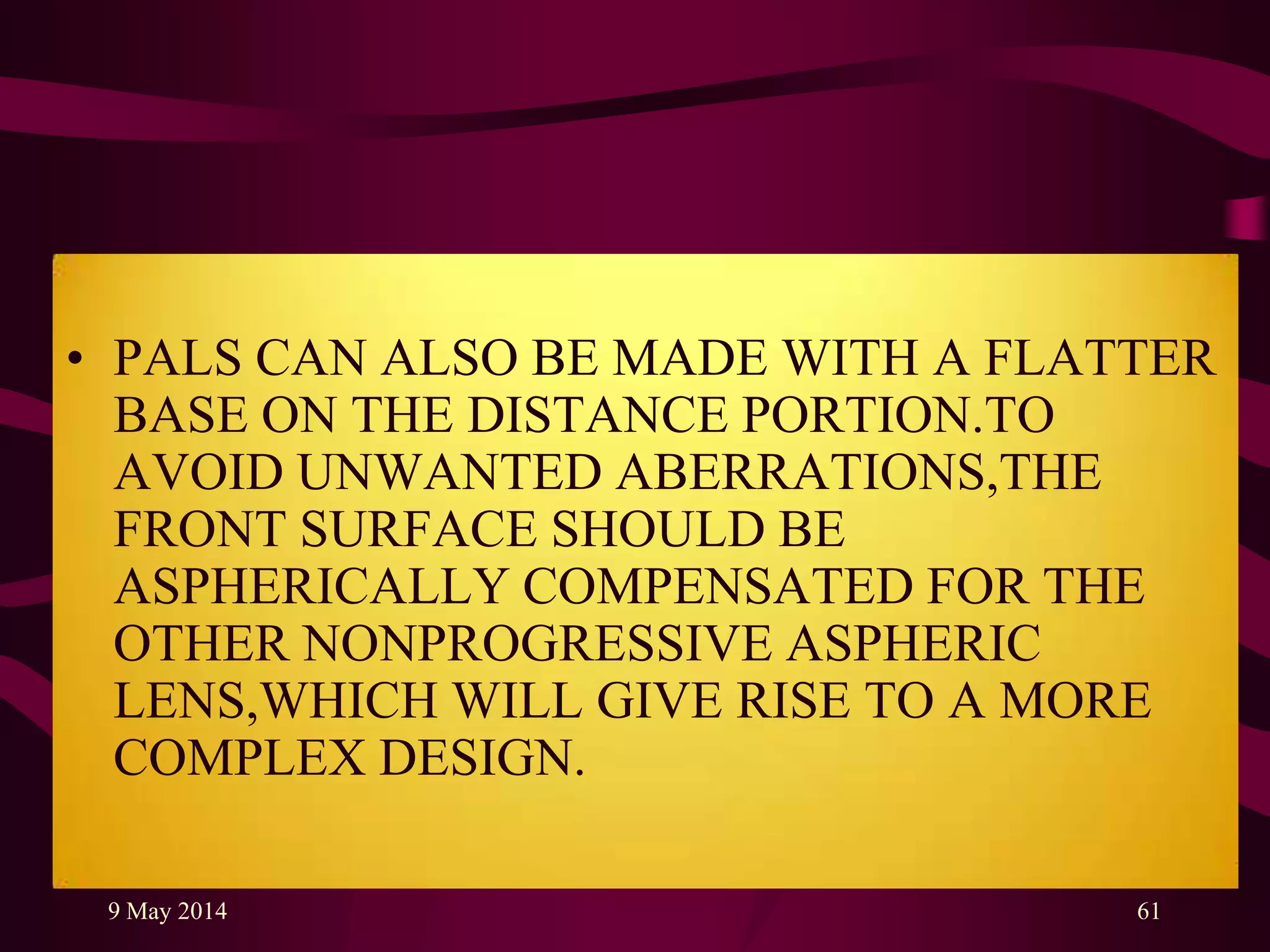 • PALS CAN ALSO BE MADE WITH A FLATTER
BASE ON THE DISTANCE PORTION.TO
AVOID UNWANTED ABERRATIONS,THE
FRONT SURFACE SHOULD BE
ASPHERICALLY COMPENSATED FOR THE
OTHER NONPROGRESSIVE ASPHERIC
LENS,WHICH WILL GIVE RISE TO A MORE
COMPLEX DESIGN.
9 May 2014 61
 