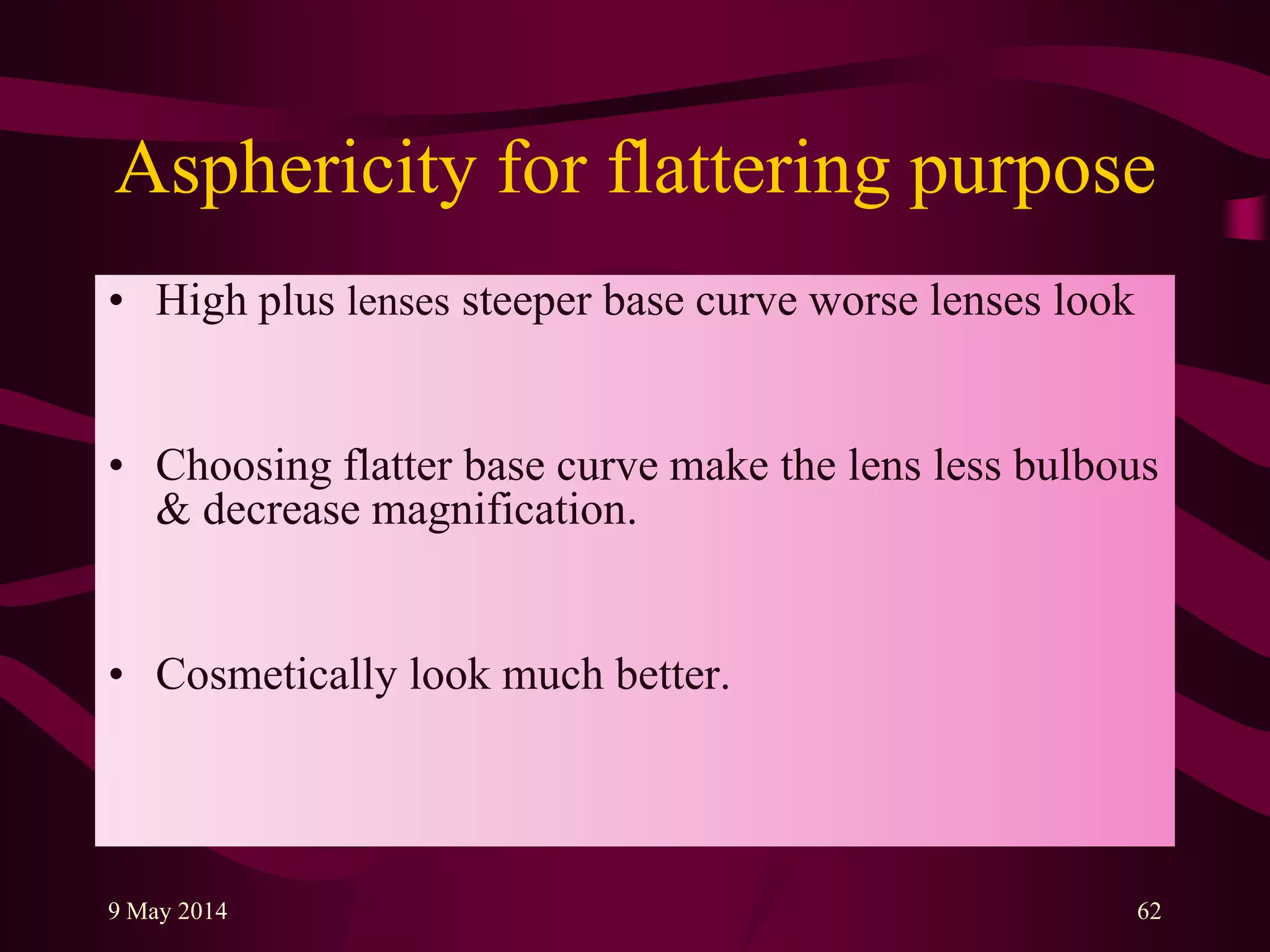 Asphericity for flattering purpose
• High plus lenses steeper base curve worse lenses look
• Choosing flatter base curve make the lens less bulbous
& decrease magnification.
• Cosmetically look much better.
9 May 2014 62
 